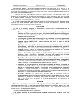 Viernes 26 de mayo de 2006

DIARIO OFICIAL

(Tercera Sección)

3

Los contenidos relativos a la formación ciudadana consideran las experiencias de los alumnos en su
entorno social, así como su vivencia de las normas que regulan las relaciones interpersonales y el ejercicio de
derechos y responsabilidades. Comprende, además, el desarrollo de disposiciones y capacidades necesarias
para ejercer una ciudadanía democrática.
La formación ética tiene como referencia central los valores universales y los derechos humanos que
enriquecen la convivencia de las personas y las colectividades. Se orienta al desarrollo de la dimensión ética
de los alumnos mediante experiencias que les lleven a conformar, de manera autónoma y racional, principios
y normas que guíen sus decisiones, juicios y acciones.
La formación ética se orienta al desarrollo de la autonomía moral, entendida como la capacidad de las
personas para elegir libremente entre diversas opciones de valor con referencia a principios éticos
identificados con los derechos humanos y la democracia.
PROPOSITOS
Con base en los elementos anteriores, los programas de Formación Cívica y Etica pretenden que, al
concluir la educación secundaria, los alumnos:
●

Conozcan la importancia de los valores y los derechos humanos que la humanidad y la nación
mexicana han creado a lo largo de su historia como referencias para la comprensión del mundo
social y la conformación de una perspectiva ética, misma que se exprese en su acción cotidiana
y sus relaciones con los demás.

●

Comprendan el significado de la dignidad humana y de la libertad en sus distintas expresiones y
ámbitos. Desarrollen su capacidad para identificar medidas que fortalecen su calidad de vida y el
bienestar colectivo, para anticipar y evaluar situaciones que ponen en riesgo su salud e
integridad personal.

●

Construyan una imagen positiva de sí mismos: de sus características, historia, intereses,
potencialidades y capacidades; se reconozcan como personas dignas y autónomas; aseguren el
disfrute y cuidado de su persona; tomen decisiones responsables y fortalezcan su integridad y su
bienestar afectivo, y analicen las condiciones y alternativas de la vida actual para identificar
posibilidades en el futuro en el corto, mediano y largo plazos.

●

Valoren a México como un país multicultural, identifiquen los rasgos que comparten con otras
personas y grupos y reconozcan a la pluralidad y el respeto a la diversidad como principios
fundamentales para una convivencia democrática en sociedades multiculturales.

●

Desarrollen actitudes de rechazo ante acciones que violen los derechos de las personas;
respeten los compromisos adquiridos consigo mismos y con los demás; valoren su participación
en asuntos de interés personal y colectivo para la vida democrática, y resuelvan conflictos de
manera no violenta, a través del diálogo y el establecimiento de acuerdos.

●

Identifiquen las características de la democracia en un Estado de derecho; comprendan el
sentido democrático de la división de poderes, el federalismo y el sistema electoral; conozcan y
asuman los principios que dan sustento a la democracia: justicia, igualdad, libertad, solidaridad,
legalidad y equidad; comprendan los mecanismos y procedimientos de participación
democrática, y reconozcan el apego a la legalidad como un componente imprescindible de la
democracia que garantiza el respeto de los derechos humanos.

●

Desarrollen habilidades para la búsqueda y el análisis crítico de información; construyan
estrategias para fortalecer su perspectiva personal de manera autónoma ante diversos tipos de
información; y desplieguen capacidades para abordar los medios de comunicación como
una vía para formarse una perspectiva de la realidad y para asumir compromisos con la
convivencia social.
ENFOQUE

El trabajo que maestros y alumnos realicen en la asignatura Formación Cívica y Etica requiere tomar en
cuenta una serie de principios y orientaciones que contribuyan al logro de los propósitos descritos para este
nivel, centrado en el desarrollo de la autonomía moral de los alumnos, y en la adquisición de compromisos
consigo mismos y con la sociedad en que viven.
Principios orientadores de la formación cívica y ética
En el presente programa se han considerado los siguientes principios como guías del trabajo con
los contenidos.

 