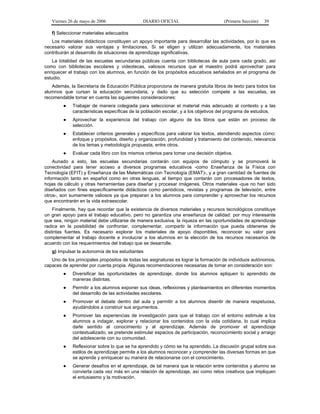 Viernes 26 de mayo de 2006

DIARIO OFICIAL

(Primera Sección)

39

f) Seleccionar materiales adecuados
Los materiales didácticos constituyen un apoyo importante para desarrollar las actividades, por lo que es
necesario valorar sus ventajas y limitaciones. Si se eligen y utilizan adecuadamente, los materiales
contribuirán al desarrollo de situaciones de aprendizaje significativas.
La totalidad de las escuelas secundarias públicas cuenta con bibliotecas de aula para cada grado, así
como con bibliotecas escolares y videotecas, valiosos recursos que el maestro podrá aprovechar para
enriquecer el trabajo con los alumnos, en función de los propósitos educativos señalados en el programa de
estudio.
Además, la Secretaría de Educación Pública proporciona de manera gratuita libros de texto para todos los
alumnos que cursan la educación secundaria, y dado que su selección compete a las escuelas, es
recomendable tomar en cuenta las siguientes consideraciones:
●

Trabajar de manera colegiada para seleccionar el material más adecuado al contexto y a las
características específicas de la población escolar, y a los objetivos del programa de estudios.

●

Aprovechar la experiencia del trabajo con alguno de los libros que están en proceso de
selección.

●

Establecer criterios generales y específicos para valorar los textos, atendiendo aspectos como:
enfoque y propósitos, diseño y organización, profundidad y tratamiento del contenido, relevancia
de los temas y metodología propuesta, entre otros.

●

Evaluar cada libro con los mismos criterios para tomar una decisión objetiva.

Aunado a esto, las escuelas secundarias contarán con equipos de cómputo y se promoverá la
conectividad para tener acceso a diversos programas educativos -como Enseñanza de la Física con
Tecnología (EFIT) y Enseñanza de las Matemáticas con Tecnología (EMAT)-, y a gran cantidad de fuentes de
información tanto en español como en otras lenguas, al tiempo que contarán con procesadores de textos,
hojas de cálculo y otras herramientas para diseñar y procesar imágenes. Otros materiales -que no han sido
diseñados con fines específicamente didácticos como periódicos, revistas y programas de televisión, entre
otros-, son sumamente valiosos ya que preparan a los alumnos para comprender y aprovechar los recursos
que encontrarán en la vida extraescolar.
Finalmente, hay que recordar que la existencia de diversos materiales y recursos tecnológicos constituye
un gran apoyo para el trabajo educativo, pero no garantiza una enseñanza de calidad: por muy interesante
que sea, ningún material debe utilizarse de manera exclusiva, la riqueza en las oportunidades de aprendizaje
radica en la posibilidad de confrontar, complementar, compartir la información que pueda obtenerse de
distintas fuentes. Es necesario explorar los materiales de apoyo disponibles, reconocer su valor para
complementar el trabajo docente e involucrar a los alumnos en la elección de los recursos necesarios de
acuerdo con los requerimientos del trabajo que se desarrolle.
g) Impulsar la autonomía de los estudiantes
Uno de los principales propósitos de todas las asignaturas es lograr la formación de individuos autónomos,
capaces de aprender por cuenta propia. Algunas recomendaciones necesarias de tomar en consideración son:
●

Diversificar las oportunidades de aprendizaje, donde los alumnos apliquen lo aprendido de
maneras distintas.

●

Permitir a los alumnos exponer sus ideas, reflexiones y planteamientos en diferentes momentos
del desarrollo de las actividades escolares.

●

Promover el debate dentro del aula y permitir a los alumnos disentir de manera respetuosa,
ayudándolos a construir sus argumentos.

●

Promover las experiencias de investigación para que el trabajo con el entorno estimule a los
alumnos a indagar, explorar y relacionar los contenidos con la vida cotidiana, lo cual implica
darle sentido al conocimiento y al aprendizaje. Además de promover el aprendizaje
contextualizado, se pretende estimular espacios de participación, reconocimiento social y arraigo
del adolescente con su comunidad.

●

Reflexionar sobre lo que se ha aprendido y cómo se ha aprendido. La discusión grupal sobre sus
estilos de aprendizaje permite a los alumnos reconocer y comprender las diversas formas en que
se aprende y enriquecer su manera de relacionarse con el conocimiento.

●

Generar desafíos en el aprendizaje, de tal manera que la relación entre contenidos y alumno se
convierta cada vez más en una relación de aprendizaje, así como retos creativos que impliquen
el entusiasmo y la motivación.

 