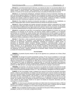 Viernes 26 de mayo de 2006

DIARIO OFICIAL

(Primera Sección)

41

Artículo 2.- La jornada semanal será de 35 horas, con sesiones de clase con una duración efectiva de, al
menos, 50 minutos. Las escuelas podrán ampliar la jornada semanal siempre y cuando las actividades que se
realicen tengan un sentido formativo, sean congruentes con los propósitos generales del presente plan de
estudios, se cuente con los recursos para atender las tareas y los padres de familia estén de acuerdo.
Artículo 3.- Las orientaciones pedagógicas, estrategias didácticas, formas de evaluación específicas, así
como los demás aspectos relativos a la aplicación de los programas de estudio en las aulas y escuelas de
educación secundaria se establecerán en cada uno de los programas que la Secretaría de Educación Pública
publicará para entregar a todos los maestros del país, y en los textos, cuadernos de trabajo y materiales
educativos que edite y distribuya por asignatura, para apoyar el trabajo de los profesores.
Artículo 4.- Para realizar los estudios de educación secundaria en cualquiera de sus modalidades, es
requisito indispensable haber concluido satisfactoriamente los estudios de educación primaria.
Artículo 5.- Todos los planteles que imparten educación secundaria, públicos y particulares que cuenten
con autorización oficial para ofrecer estudios de educación secundaria, emitirán, al término de cada grado,
una boleta oficial de calificaciones que haga constar que la alumna o alumno cursó el grado correspondiente
y, al culminar satisfactoriamente sus estudios del tercer grado, emitirán el certificado correspondiente.
Artículo 6.- La aplicación de este Plan y los programas de estudio detallados en el anexo, así como sus
resultados en la formación de las alumnas y los alumnos estarán sujetos al análisis y a la evaluación
permanentes con la finalidad de, cuando proceda, hacer adecuaciones que permitan asegurar su eficacia y
mejorar de forma continua la calidad de los aprendizajes. Las modificaciones que se realicen a este Plan y los
programas de estudio derivadas de evaluar su aplicación y resultados, serán determinadas por la Secretaría
de Educación Pública y publicadas en el Diario Oficial de la Federación.
Artículo 7.- Para llevar a cabo la evaluación permanente de la aplicación del Plan y los programas de
estudio, de la calidad de sus resultados, y para determinar las modificaciones que correspondan a los
contenidos de aprendizaje, orientaciones pedagógicas, estrategias de enseñanza y gestión escolar, la
Secretaría de Educación Pública constituirá Consejos Consultivos Interinstitucionales, mismos que
funcionarán de manera permanente para cada una de las asignaturas y campos de formación de la educación
básica. Asimismo, con la representación de los Consejos Consultivos Interinstitucionales, la Secretaría
constituirá un Consejo Consultivo General para tratar y resolver, además de asuntos específicos relevantes de
las asignaturas, los temas y aspectos generales de la educación básica, comunes a las diferentes áreas
y campos de formación de los educandos.
TRANSITORIOS
PRIMERO.- El presente Acuerdo entrará en vigor al día siguiente de su publicación en el Diario Oficial
de la Federación.
SEGUNDO.- Se abrogan los acuerdos secretariales números 177 por el que se establece un nuevo plan
de estudios para educación secundaria, publicado en el Diario Oficial de la Federación el 4 de junio de 1993;
182 por el que se establecen los programas de estudio para la educación secundaria, publicado en el Diario
Oficial de la Federación el 3 de septiembre de 1993; 253 por el que se actualizan los diversos números 177
y 182 mediante los cuales se establecieron, respectivamente, un nuevo plan de estudios para educación
secundaria y, los programas de estudio correspondientes, publicado en el Diario Oficial de la Federación el 3
de febrero de 1999; asimismo, se derogan todas las disposiciones que se opongan a este Acuerdo.
TERCERO.- Las alumnas y los alumnos que iniciaron sus estudios de educación secundaria en el ciclo
lectivo 2005-2006 y anteriores, los terminarán conforme a lo establecido en los planes y programas de estudio
de los diversos Acuerdos Secretariales números 177, 182 y 253 referidos y derogados en el artículo anterior.
CUARTO.- En las comunidades rurales e indígenas que carezcan de servicios de educación secundaria
abierta, a distancia, para trabajadores, de adultos y de otras opciones para cursar los estudios de este último
tramo de la educación básica, los jóvenes podrán ingresar a las escuelas secundarias con servicios regulares
(generales, técnicas o telesecundarias), más cercanas a su lugar de residencia hasta la edad de 17 años.
Los jóvenes de estas comunidades con 18 años cumplidos al 1o. de septiembre del año de inicio del ciclo
escolar, que requieran iniciar sus estudios de educación secundaria o retomarlos en segundo o tercer grado,
como mayores de edad buscarán hacerlo en la opción de estudios de educación secundaria que más
convenga a su condición de adultos.
QUINTO.- En virtud de que la educación secundaria es el último tramo de la educación básica, el Plan de
Estudios y los programas incluidos en el Anexo único de este Acuerdo serán el referente para los trabajos
de articulación curricular y pedagógica con los niveles de educación primaria y preescolar.
SEXTO.- Para la modalidad de telesecundaria, la Secretaría de Educación Pública presentará un modelo
pedagógico, acorde con el nuevo plan y programas de estudio.

 