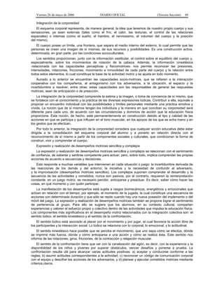 Viernes 26 de mayo de 2006

DIARIO OFICIAL

(Tercera Sección)

49

Integración de la corporeidad
El esquema corporal representa, de manera general, la idea que tenemos de nuestro propio cuerpo y sus
sensaciones, ya sean externas (tales como el frío, el calor, las texturas, el control de las relaciones
espaciales) o internas (como el sueño, el hambre, el nerviosismo, el volumen del cuerpo y la posición
del mismo).
El cuerpo posee un límite, una frontera, que separa el medio interno del externo, lo cual permite que las
personas se creen una imagen de sí mismas, de sus recursos y posibilidades. Es una construcción activa,
determinada, en gran parte, por las condiciones socioculturales.
Los sentidos proporcionan, junto con la información vestibular, el control sobre el equilibrio del cuerpo y,
especialmente, sobre los movimientos de rotación de la cabeza. Además, la información cinestésica
-relacionada con las capacidades perceptivas y fisicomotrices- nos permite reconocer las presiones,
intensidades, rotaciones, fricciones, movimiento e inmovilidad de cada parte del cuerpo y la relación entre
todos estos elementos, lo cual constituye la base de la actividad motriz y se ajusta en todo momento.
Aunado a lo anterior se encuentran las capacidades socio-motrices, que se refieren a la interacción
cooperativa con los compañeros, al antagonismo con los adversarios, a la ubicación, el espacio y la
incertidumbre a resolver, entre otras; estas capacidades son las responsables de generar las respuestas
motrices, sean de anticipación o de preacción.
La integración de la corporeidad comprende la estima y la imagen, o toma de conciencia de sí mismo, que
se fortalece con el conocimiento y la práctica de las diversas expresiones lúdicas. Contribuir a ella, equivale a
propiciar un encuentro individual con las posibilidades y límites personales mediante una práctica emotiva y
vívida. La noción que de sí mismos tengan los individuos y la manera en que conciban su corporeidad será
diferente para cada uno, de acuerdo con las circunstancias y dominios de acción que la educación física
proporcione. Esta noción, de hecho, está permanentemente en construcción debido al tipo y calidad de las
acciones en que se participa y que influyen en el tono muscular, en los apoyos de los que se echa mano y en
los gestos que se efectúan.
Por todo lo anterior, la integración de la corporeidad considera que cualquier acción educativa debe estar
dirigida a la consolidación del esquema corporal del alumno y a ponerlo en relación directa con el
reconocimiento de sí mismo a partir de los componentes sociales y culturales, que condicionan la forma de
construir, vivir y comprender el cuerpo.
Expresión y realización de desempeños motrices sencillos y complejos
La expresión y realización de desempeños motrices sencillos y complejos se relacionan con el sentimiento
de confianza, de saberse y sentirse competente para actuar; pero, sobre todo, implica comprender las propias
acciones de acuerdo a secuencias y decisiones.
Esto responde a muchas variables que intervienen en cada situación o juego: la incertidumbre derivada de
las reacciones de los demás y del entorno; la iniciativa y la necesidad de confundir al adversario,
y la improvisación (desempeños motrices sencillos). Los complejos suponen comprender el desarrollo y la
secuencia de las actividades y cometidos; nunca son pasivos, por el contrario, requieren la reinterpretación
constante: en un juego motriz, es necesario percibir, anticiparse y preactuar. Es decir, saber cómo hacer las
cosas, en qué momento y con quién participar.
La manifestación de los desempeños está sujeta a rasgos biomecánicos, energéticos y emocionales que
actúan en relación con el tiempo; por ejemplo, el momento de la jugada, la cual constituye una secuencia de
acciones con determinada duración y que sólo se repite cuando hay una nueva posesión del implemento o del
móvil del juego. La expresión y realización de desempeños motrices también se propone lograr el sentimiento
de pertenencia al grupo. Para ello se sugiere que los alumnos, en su contexto cultural, compartan
experiencias y valoren el esfuerzo propio y colectivo dentro de las actividades que impulsa la educación física.
Los componentes más significativos en el desempeño motriz relacionados con la integración colectiva son: el
sentido lúdico, el sentido kinestésico y el sentido de la confrontación.
El sentido lúdico está asociado al placer por el movimiento y por jugar, el cual favorece la acción libre de
los participantes y la interacción social. Lo lúdico se relaciona con lo corporal, lo emocional, y lo actitudinal.
El sentido kinestésico hace posible que se perciba el movimiento, que uno sepa cómo se efectúa, dónde
se imprime más fuerza, dónde y cómo anticiparse a una acción y cómo se realiza ésta. Este sentido nos
informa de las rotaciones, giros, fricciones, de la contracción y relajación muscular.
El sentido de la confrontación tiene que ver con la canalización del agón, es decir, con la experiencia y la
disponibilidad de los niños y jóvenes por superar obstáculos, vencer desafíos y ponerse a prueba. La
confrontación resulta útil para alcanzar varias actitudes positivas: a) aceptar y conducirse conforme a las
reglas; b) asumir actitudes correspondientes a la actividad; c) reconocer un código de comunicación corporal
con el equipo y descifrar las acciones de los adversarios, y d) planear y ejecutar cometidos motrices mediante
criterios claros.

 