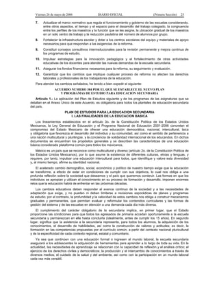 Viernes 26 de mayo de 2006

DIARIO OFICIAL

(Primera Sección)

25

7.

Actualizar el marco normativo que regula el funcionamiento y gobierno de las escuelas considerando,
entre otros aspectos, el tiempo y el espacio para el desarrollo del trabajo colegiado, la congruencia
entre los perfiles de los maestros y la función que se les asigne, la ubicación gradual de los maestros
en un solo centro de trabajo y la reducción paulatina del número de alumnos por grupo.

8.

Fortalecer la infraestructura escolar y dotar a los centros escolares del equipo y materiales de apoyo
necesarios para que respondan a las exigencias de la reforma.

9.

Constituir consejos consultivos interinsitucionales para la revisión permanente y mejora continua de
los programas de estudio.

10.

Impulsar estrategias para la innovación pedagógica y el fortalecimiento de otras actividades
educativas de los docentes para atender las nuevas demandas de la escuela secundaria.

11.

Asegurar los fondos financieros necesarios para la reforma, su seguimiento y evaluación.

12.

Garantizar que los cambios que implique cualquier proceso de reforma no afecten los derechos
laborales y profesionales de los trabajadores de la educación.

Para atender los cambios señalados, he tenido a bien expedir el siguiente:
ACUERDO NUMERO 384 POR EL QUE SE ESTABLECE EL NUEVO PLAN
Y PROGRAMAS DE ESTUDIO PARA EDUCACION SECUNDARIA
Artículo 1.- La aplicación del Plan de Estudios siguiente y de los programas de las asignaturas que se
detallan en el Anexo Unico de este Acuerdo, es obligatoria para todos los planteles de educación secundaria
del país.
PLAN DE ESTUDIOS PARA LA EDUCACION SECUNDARIA
I. LAS FINALIDADES DE LA EDUCACION BASICA
Los lineamientos establecidos en el artículo 3o. de la Constitución Política de los Estados Unidos
Mexicanos, la Ley General de Educación y el Programa Nacional de Educación 2001-2006 concretan el
compromiso del Estado Mexicano de ofrecer una educación democrática, nacional, intercultural, laica
y obligatoria que favorezca el desarrollo del individuo y su comunidad, así como el sentido de pertenencia a
una nación multicultural y plurilingüe, y la conciencia de solidaridad internacional de los educandos. En dichos
documentos se encuentran los propósitos generales y se describen las características de una educación
básica considerada plataforma común para todos los mexicanos.
México es un país que se reconoce como multicultural y diverso (artículo 2o. de la Constitución Política de
los Estados Unidos Mexicanos), por lo que asume la existencia de diferentes culturas, etnias y lenguas, y
requiere, por tanto, impulsar una educación intercultural para todos, que identifique y valore esta diversidad
y, al mismo tiempo, afirme su identidad nacional.
El acelerado cambio demográfico, social, económico y político de nuestro tiempo exige que la educación
se transforme, a efecto de estar en condiciones de cumplir con sus objetivos, lo cual nos obliga a una
profunda reflexión sobre la sociedad que deseamos y el país que queremos construir. Las formas en que los
individuos se apropian y utilizan el conocimiento en su proceso de formación y desarrollo, imponen enormes
retos que la educación habrá de enfrentar en las próximas décadas.
Los cambios educativos deben responder al avance continuo de la sociedad y a las necesidades de
adaptación que exige, y no pueden ni deben limitarse a revisiones esporádicas de planes y programas
de estudio; por el contrario, la profundidad y la velocidad de estos cambios nos obliga a construir mecanismos
graduales y permanentes, que permitan evaluar y reformular los contenidos curriculares y las formas de
gestión del sistema y de las escuelas en atención a una demanda cada día más diversa.
El cumplimiento del carácter obligatorio de la secundaria implica, en primer lugar, que el Estado
proporcione las condiciones para que todos los egresados de primaria accedan oportunamente a la escuela
secundaria y permanezcan en ella hasta concluirla (idealmente, antes de cumplir los 15 años). En segundo
lugar, significa que la asistencia a la secundaria represente, para todos los alumnos, la adquisición de los
conocimientos, el desarrollo de habilidades, así como la construcción de valores y actitudes; es decir, la
formación en las competencias propuestas por el currículo común, a partir del contexto nacional pluricultural
y de la especificidad de cada contexto regional, estatal y comunitario.
Ya sea que continúen con una educación formal o ingresen al mundo laboral, la escuela secundaria
asegurará a los adolescentes la adquisición de herramientas para aprender a lo largo de toda su vida. En la
actualidad, las necesidades de aprendizaje se relacionan con la capacidad de reflexión y el análisis crítico; el
ejercicio de los derechos civiles y democráticos; la producción y el intercambio de conocimientos a través de
diversos medios; el cuidado de la salud y del ambiente, así como con la participación en un mundo laboral
cada vez más versátil.

 