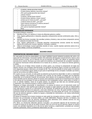 72

(Tercera Sección)

DIARIO OFICIAL

Viernes 26 de mayo de 2006

¿Cuándo y dónde escuchas música?
¿Cuánto tiempo dedicas a escuchar música?
¿Por qué te gusta escuchar esa música?
¿Haces música?
¿Cuándo y dónde haces música?
¿Cuánto tiempo dedicas a hacer música?
¿Crees que la música es arte?, ¿por qué?
¿Toda la música es arte?, ¿por qué?
¿Qué músicos conoces en tu entorno cercano?
¿Para qué sirve la música?
¿Por qué es importante aprender música?
Otras.
APRENDIZAJES ESPERADOS
Al concluir el bloque, el alumno:
●
Identifica el ritmo y la melodía en música de diferentes géneros y estilos.
●
Crea, registra gráficamente e interpreta, pequeñas composiciones sonoras combinando pulso, ritmo y
melodía.
●
Identifica las formas musicales más sencillas (unitaria y binaria) y crea una breve composición sonora
con cualquiera de estas dos formas.
●
Crea, registra gráficamente e interpreta pequeñas composiciones sonoras usando los recursos
básicos de construcción musical: repetición, contraste y variación.
●
Utiliza la terminología musical aprendida durante el curso, cuando expresa opiniones acerca de su
propio trabajo o el de sus compañeros.
SEGUNDO GRADO
PROPOSITOS DEL SEGUNDO GRADO
En este grado los alumnos desarrollarán una mayor habilidad musical mediante la práctica del canto y la
ejecución de instrumentos. Conocerán también otros elementos del lenguaje musical (armonía, textura y las
formas ternaria y rondó), con la intención de que se apropien de ellos y los utilicen en pequeñas obras
sonoras de su autoría. Se busca que como parte de la práctica y la comprensión de conceptos musicales,
los alumnos reconozcan dichos elementos en la música de su entorno, y en música de diversos géneros
y estilos.
Se continúa con el trabajo rítmico iniciado en primer grado y se concluye la presentación de todas las
figuras rítmicas y los compases más frecuentes: se introducen las figuras negra y corchea con puntillo (con
sus respectivas pausas o silencios) y el compás de 6/8. Tal y como se planteó en primer grado, la vivencia
corporal y el movimiento siguen siendo la guía para el aprendizaje de los conceptos musicales que tienen
que ver con el ritmo y la métrica musical.
En cuanto a la voz y el canto, en este grado se pretende que los alumnos desarrollen no sólo su creatividad
y sentido melódico, sino también su expresión oral y escrita. En ese sentido, el trabajo que se pretende
desarrollar con el contenido Creación de canciones, tiene relación con la asignatura Español, y con ello se
busca también que los alumnos valoren la canción como expresión musical que es transmisora de la cultura
y los valores de una sociedad. El canto se abordará en dos modalidades nuevas: cantar sobre un bordón y
con un ostinato melódico. Como en el grado anterior, se pretende que ésta sea una actividad gozosa
y placentera, que cohesione al grupo e incluya a todos los alumnos.
Respecto al trabajo instrumental, la interpretación y la práctica de lectura con el instrumento serán los
objetos de atención. Esto significa que la ejecución ocupará un lugar especial y para ello es indispensable
que cada alumno cuente con un instrumento de uso individual. Se pretende que los alumnos adquieran la
suficiente destreza técnica en la ejecución, como para interactuar con otros. Se quiere también mostrar un
panorama amplio de instrumentos del continente americano y de otras partes del mundo, con el propósito
de que los alumnos aprecien y valoren la riqueza y diversidad de instrumentos y de música instrumental
que existe en el mundo.
El bloque El lenguaje de la música incorpora en este grado los conceptos armonía y textura, y añade dos
formas a las ya conocidas: la ternaria (ABA) y el rondó (ABACADA). Respecto del ritmo, la melodía y la
armonía, se pretende que los alumnos identifiquen estos elementos como estratos sonoros de una
composición musical y comprendan el concepto de textura.
Por último, se introducirán diferentes géneros musicales y se conocerán algunas de las funciones que
cumple la música en la vida de los seres humanos. Esto con el fin de que los alumnos valoren la música
como una actividad importante en la vida de los seres humanos y experimenten curiosidad por conocer
distintos quehaceres, oficios y profesiones relacionados con ella.

 