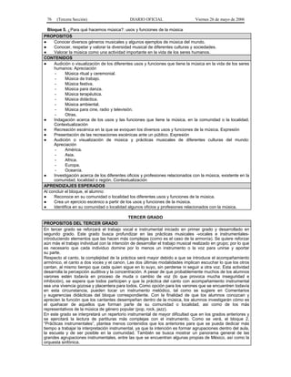 76

(Tercera Sección)

DIARIO OFICIAL

Viernes 26 de mayo de 2006

Bloque 5. ¿Para qué hacemos música?: usos y funciones de la música
PROPOSITOS
●
Conocer diversos géneros musicales y algunos ejemplos de música del mundo.
●
Conocer, respetar y valorar la diversidad musical de diferentes culturas y sociedades.
●
Valorar la música como una actividad importante en la vida de los seres humanos.
CONTENIDOS
●
Audición o visualización de los diferentes usos y funciones que tiene la música en la vida de los seres
humanos: Apreciación
Música ritual y ceremonial.
Música de trabajo.
Música festiva.
Música para danza.
Música terapéutica.
Música didáctica.
Música ambiental.
Música para cine, radio y televisión.
Otras.
●
Indagación acerca de los usos y las funciones que tiene la música, en la comunidad o la localidad.
Contextualización
●
Recreación escénica en la que se evoquen los diversos usos y funciones de la música. Expresión
●
Presentación de las recreaciones escénicas ante un público. Expresión
●
Audición o visualización de música y prácticas musicales de diferentes culturas del mundo:
Apreciación
América.
Asia.
Africa.
Europa.
Oceanía.
●
Investigación acerca de los diferentes oficios y profesiones relacionados con la música, existente en la
comunidad, localidad o región. Contextualización
APRENDIZAJES ESPERADOS
Al concluir el bloque, el alumno:
●
Reconoce en su comunidad o localidad los diferentes usos y funciones de la música.
●
Crea un ejercicio escénico a partir de los usos y funciones de la música.
●
Identifica en su comunidad o localidad algunos oficios y profesiones relacionados con la música.
TERCER GRADO
PROPOSITOS DEL TERCER GRADO
En tercer grado se reforzará el trabajo vocal e instrumental iniciado en primer grado y desarrollado en
segundo grado. Este grado busca profundizar en las prácticas musicales -vocales e instrumentalesintroduciendo elementos que las hacen más complejas (como es el caso de la armonía). Se quiere reforzar
aún más el trabajo individual con la intención de desarrollar el trabajo musical realizado en grupo; por lo que
es necesario que cada individuo domine por lo menos un instrumento o la voz para unirse y aportar
su parte.
Respecto al canto, la complejidad de la práctica será mayor debido a que se introduce el acompañamiento
armónico, el canto a dos voces y el canon. Las dos últimas modalidades implican escuchar lo que los otros
cantan, al mismo tiempo que cada quien sigue en lo suyo, sin perderse ni seguir a otra voz. Esta actividad
desarrolla la percepción auditiva y la concentración. A pesar de que probablemente muchos de los alumnos
varones estén todavía en proceso de muda o cambio de voz (lo que provoca mucha inseguridad e
inhibición), se espera que todos participen y que la práctica del canto con acompañamiento instrumental
sea una vivencia gozosa y placentera para todos. Como opción para los varones que se encuentren todavía
en esta circunstancia, pueden tocar un instrumento melódico, tal como se sugiere en Comentarios
y sugerencias didácticas del bloque correspondiente. Con la finalidad de que los alumnos conozcan y
aprecien la función que los cantantes desempeñan dentro de la música, los alumnos investigarán cómo es
el quehacer de aquellos que forman parte de su comunidad o localidad, así como de los más
representativos de la música de género popular (pop, rock, jazz).
En este grado se interpretará un repertorio instrumental de mayor dificultad que en los grados anteriores y
se ejercitará la lectura de partituras más complejas con el instrumento. Como se verá, el bloque 2,
“Prácticas instrumentales”, plantea menos contenidos que los anteriores para que se pueda dedicar más
tiempo a trabajar la interpretación instrumental, ya que la intención es formar agrupaciones dentro del aula,
la escuela y de ser posible en la comunidad. También se busca mostrar un panorama general de las
grandes agrupaciones instrumentales, entre las que se encuentran algunas propias de México, así como la
orquesta sinfónica.

 