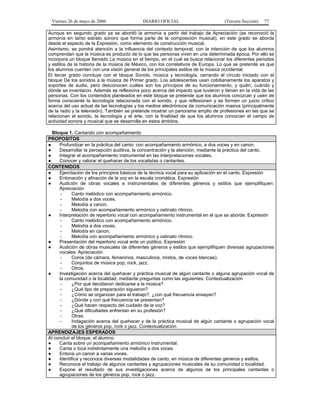 Viernes 26 de mayo de 2006

DIARIO OFICIAL

(Tercera Sección)

77

Aunque en segundo grado ya se abordó la armonía a partir del trabajo de Apreciación (se reconoció la
armonía en tanto estrato sonoro que forma parte de la composición musical), en este grado se aborda
desde el aspecto de la Expresión, como elemento de construcción musical.
Asimismo, se pondrá atención a la influencia del contexto temporal, con la intención de que los alumnos
comprendan que la música es producto de lo que las personas viven en una determinada época. Por ello se
incorpora un bloque llamado La música en el tiempo, en el cual se busca relacionar los diferentes periodos
y estilos de la historia de la música de México, con los correlativos de Europa. Lo que se pretende es que
los alumnos cuenten con una visión general de los principales estilos de la música occidental.
El tercer grado concluye con el bloque Sonido, música y tecnología, cerrando el círculo iniciado con el
bloque De los sonidos a la música de Primer grado. Los adolescentes usan cotidianamente los aparatos y
soportes de audio, pero desconocen cuáles son los principios de su funcionamiento, y quién, cuándo y
dónde se inventaron. Además se reflexiona poco acerca del impacto que tuvieron y tienen en la vida de las
personas. Con los contenidos planteados en este bloque se pretende que los alumnos conozcan y usen de
forma consciente la tecnología relacionada con el sonido, y que reflexionen y se formen un juicio crítico
acerca del uso actual de las tecnologías y los medios electrónicos de comunicación masiva (principalmente
de la radio y la televisión). También se pretende mostrar un panorama amplio de profesiones en las que se
relacionan el sonido, la tecnología y el arte, con la finalidad de que los alumnos conozcan el campo de
actividad sonora y musical que se desarrolla en estos ámbitos.
Bloque 1. Cantando con acompañamiento
PROPOSITOS
●
Profundizar en la práctica del canto: con acompañamiento armónico, a dos voces y en canon.
●
Desarrollar la percepción auditiva, la concentración y la atención, mediante la práctica del canto.
●
Integrar el acompañamiento instrumental en las interpretaciones vocales.
●
Conocer y valorar el quehacer de los vocalistas o cantantes.
CONTENIDOS
●
Ejercitación de los principios básicos de la técnica vocal para su aplicación en el canto. Expresión
●
Entonación y afinación de la voz en la escala cromática. Expresión
●
Audición de obras vocales e instrumentales de diferentes géneros y estilos que ejemplifiquen:
Apreciación
Canto melódico con acompañamiento armónico.
Melodía a dos voces.
Melodía a canon.
Melodía con acompañamiento armónico y ostinato rítmico.
●
Interpretación de repertorio vocal con acompañamiento instrumental en el que se aborde: Expresión
Canto melódico con acompañamiento armónico.
Melodía a dos voces.
Melodía en canon.
Melodía con acompañamiento armónico y ostinato rítmico.
●
Presentación del repertorio vocal ante un público. Expresión
●
Audición de obras musicales de diferentes géneros y estilos que ejemplifiquen diversas agrupaciones
vocales: Apreciación
Coros (de cámara, femeninos, masculinos, mixtos, de voces blancas).
Conjuntos de música pop, rock, jazz.
Otros.
●
Investigación acerca del quehacer y práctica musical de algún cantante o alguna agrupación vocal de
la comunidad o la localidad, mediante preguntas como las siguientes: Contextualización
¿Por qué decidieron dedicarse a la música?
¿Qué tipo de preparación siguieron?
¿Cómo se organizan para el trabajo?, ¿con qué frecuencia ensayan?
¿Dónde y con qué frecuencia se presentan?
¿Qué hacen respecto del cuidado de la voz?
¿Qué dificultades enfrentan en su profesión?
Otras.
Indagación acerca del quehacer y de la práctica musical de algún cantante o agrupación vocal
de los géneros pop, rock o jazz. Contextualización
APRENDIZAJES ESPERADOS
Al concluir el bloque, el alumno:
●
Canta sobre un acompañamiento armónico instrumental.
●
Canta o toca indistintamente una melodía a dos voces.
●
Entona un canon a varias voces.
●
Identifica y reconoce diversas modalidades de canto, en música de diferentes géneros y estilos.
●
Reconoce el trabajo de algunos cantantes y agrupaciones musicales de su comunidad o localidad.
●
Expone el resultado de sus investigaciones acerca de algunos de los principales cantantes o
agrupaciones de los géneros pop, rock o jazz.

 