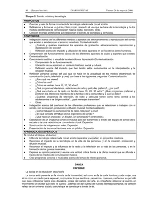 80

(Tercera Sección)

DIARIO OFICIAL

Viernes 26 de mayo de 2006

Bloque 5. Sonido, música y tecnología
PROPOSITOS
●
Conocer y usar de forma consciente la tecnología relacionada con el sonido.
●
Reflexionar y formarse un juicio crítico propio, respecto al uso que se hace de la tecnología y de los
medios electrónicos de comunicación masiva (radio, televisión, cine).
●
Conocer diversas profesiones que relacionan el sonido, la tecnología y la música.
CONTENIDOS
●
Indagación acerca de los diferentes medios y aparatos de almacenamiento y reproducción del sonido
que existen o existieron en el entorno inmediato: Contextualización
¿Cuándo y quiénes inventaron los aparatos de grabación, almacenamiento, reproducción y
digitalización del sonido?
Reflexión acerca del impacto y utilización de estos aparatos en la vida de los seres humanos.
●
Comprensión del funcionamiento básico de los diferentes aparatos de audio y soportes que existen.
Contextualización
●
Conocimiento auditivo o visual de los electrófonos: Apreciación/Contextualización
Comprensión de su funcionamiento.
Ubicación de su aparición en contexto histórico, social y cultural.
Reflexión acerca del impacto que han tenido estos instrumentos en la interpretación y la
creación musical.
●
Reflexión personal acerca del uso que se hace en la actualidad de los medios electrónicos de
comunicación (radio, televisión y cine), con base a las siguientes preguntas: Contextualización
¿Para qué me sirven?
¿Cómo los uso?
¿Cómo se usaban hace 10, 20, 30 años?
¿Qué programas televisivos, estaciones de radio y películas prefiero?, ¿por qué?
¿Qué escuchaba en la radio mi familia hace 10, 20, 30 años? ¿Qué programas preferían y
prefieren los diferentes miembros de la familia o de la comunidad y a qué se debe?
¿Cuántos programas de televisión, de radio y películas tienen como tema central a los
adolescentes o se dirigen a ellos?, ¿qué mensajes transmiten?
Otras.
●
Indagación acerca del quehacer de las diferentes profesiones que se relacionan o trabajan con el
sonido, con la creación, producción o difusión musical: Contextualización
¿Cómo trabajan los compositores de radio, televisión y cine?
¿En qué consiste el trabajo de los ingenieros de sonido?
¿Qué hace un productor, un locutor, un sonorizador? (entre otros).
●
Elaboración de un programa sonoro o musical para ser transmitido a través del equipo de sonido de la
escuela o de una radiodifusora comunitaria o local. Expresión
●
Sonorización de imágenes en video. Expresión
●
Presentación de las sonorizaciones ante un público. Expresión
APRENDIZAJES ESPERADOS
Al concluir el bloque, el alumno:
●
Utiliza la tecnología relacionada con el sonido (aparatos y soportes) en proyectos creativos.
●
Reconoce el impacto de la tecnología en la vida de las personas, y en la creación, producción y
difusión musical.
●
Reconoce el impacto y la influencia de la radio y la televisión en la vida de las personas, y en la
formación de los gustos musicales.
●
Expresa su opinión personal y asume una actitud crítica frente a la oferta musical que se difunde a
través de los medios de comunicación masiva.
●
Crea programas sonoros o musicales acerca de temas de interés personal.
DANZA
ENFOQUE
La danza en la educación secundaria
La danza está presente en la historia de la humanidad, así como en la de cada hombre y cada mujer, nos
sirve como un medio para expresar y comunicar lo que sentimos, pensamos, creemos y soñamos; es por ello
que para reflexionar sobre esta disciplina, propia del campo del arte, es importante observar al cuerpo en
movimiento sin olvidar que éste -el cuerpo-, además de dar cuenta de nuestra identidad personal, es también
reflejo de un universo social y cultural que se constituye a través de él.

 