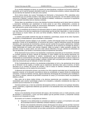 Viernes 26 de mayo de 2006

DIARIO OFICIAL

(Tercera Sección)

81

En su sentido pedagógico la danza, en conjunto con otras disciplinas, contribuye a la formación integral del
estudiante, por lo cual es necesario abordarla a partir de sus dimensiones artística y cultural, evitando la idea
de que este tipo de expresión es sólo para unos cuantos.
De la misma manera, las nuevas Tecnologías de Información y Comunicación (TIC), entendidas como
herramientas que nos permiten acceder a más datos y recursos de producción, nos han abierto caminos para
acercarnos a distintas y variadas maneras de entender la realidad, invitándonos a reconocer la importancia
que la expresión dancística tiene en diversos contextos.
Dichas ideas nos sensibilizan en torno a las distintas funciones educativas que la danza tiene en entornos
y escenarios cambiantes que caracterizan el mundo actual en que niños, adolescentes y jóvenes se
desenvuelven, y en donde los medios de comunicación desempeñan un papel importante en la manera en
que cada persona y grupo social concibe y usa su cuerpo.
Por ello, la enseñanza de la danza en la educación básica no aspira al estudio exhaustivo de la disciplina,
más bien ofrece a los alumnos experiencias de aprendizaje que les permiten desarrollar un modo de pensar
que involucra su mundo interior, así como una forma sensible y flexible de conocer y relacionarse con el
mundo exterior.
Lo anterior será posible mediante tres ejes de enseñanza y aprendizaje, propios de las artes: Expresión,
Apreciación y Contextualización, que se describen a continuación:
El Eje Expresión propone trabajar el uso sensible y creativo del lenguaje propio de la danza, donde el
estudiante a través de la sensibilización, la conciencia del cuerpo y algunos elementos propios del lenguaje
dancístico, cree secuencias de movimientos y danzas que den cuentan de sus gustos, aspiraciones, intereses
y necesidades, tanto personales como colectivos. La participación de los alumnos en montajes de danzas y
bailes tradicionales de nuestro país (danzas indígenas, bailes de pareja) y bailes populares actuales, les
permitirá conocer su propia cultura, así como otras culturas diferentes a la suya, además de enfrentarlos al
reto de desarrollar y dar sentido a movimientos propios de expresiones dancísticas.
El Eje Apreciación busca acercar a los estudiantes a expresiones producidas por el movimiento y formarse
un concepto personal de danza, además de ofrecerles un marco estético que les permita argumentar sus
gustos o preferencias dancísticas; lo anterior, considerando que la experiencia emotiva personal es
fundamental en el acercamiento a las artes. Es importante precisar que la apreciación no sólo se centra en lo
que los otros hacen (ya sean grupos sociales o artistas), también abre una puerta para comentar y reflexionar
sobre las producciones que se realizarán al interior de la clase.
El Eje Contextualización permite a los estudiantes problematizar en torno a las aportaciones de la danza
en la formación de los sujetos; el sentido que la experiencia dancística tiene para el alumno; el hecho
dancístico en su contexto; las formas de concebir y usar el cuerpo en distintos contextos socioculturales,
momentos históricos y en los medios de comunicación.
A diferencia de la educación primaria, que brinda a los niños aspectos esenciales para el desarrollo de su
expresión corporal, en la educación secundaria la danza es considerada un espacio donde los adolescentes
conocerán, a través de distintas vivencias, algunos elementos del lenguaje del movimiento para manifestar lo
que sienten y piensan; además de permitirles comprender el cuerpo y el movimiento desde una perspectiva
estética y cultural.
Esta visión de la danza implica brindar a los alumnos experiencias que consideren sus intereses y
necesidades para construir aprendizajes propios de la disciplina y evaluarlos considerando las ideas y los
procesos que se involucraron en su trabajo.
Conviene precisar que, si bien los contenidos del programa centran su atención en el quehacer dancístico,
existen contenidos y sugerencias didácticas que aproximan a los estudiantes hacia otras disciplinas artísticas
de su interés.
Propósito general
Acercar a los estudiantes al reconocimiento del cuerpo y del movimiento como un medio personal y social
de expresión y comunicación, y como una forma estética que les permitirá conocer y comprender diversas
formas de ver e interpretar el mundo.
De acuerdo con lo anterior, la asignatura se orienta a:
●

Despertar en los adolescentes la curiosidad por observar el cuerpo y el movimiento como parte
de la actividad humana en diferentes contextos históricos y culturales.

●

Brindar a los estudiantes elementos propios del lenguaje de la danza que les permitan reconocer
las formas corporales presentes en la realidad, así como proprcionarles los conocimientos que
favorezcan la comunicación de sus ideas, pensamientos, sentimientos y emociones personales.

 