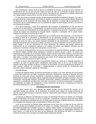 98

(Tercera Sección)

DIARIO OFICIAL

Viernes 26 de mayo de 2006

Esta manifestación artística brinda al alumno la posibilidad de entender el mundo en otros contextos, de
transformar lo que ve y lo que oye para mostrar su punto de vista con un lenguaje, el teatral, que es una
herramienta más para la formación de un ser humano. Se pretende que, inmerso en un contexto cultural muy
rico, trabaje desde su propio entorno con el fin de que lo comprenda y valore.
En este documento se manejan tres ejes de aprendizaje para facilitar la enseñanza del teatro. Con esto no
se busca dividir los conocimientos sino brindar al maestro un sistema con el que pueda detectar claramente
las diferencias de los contenidos del hacer teatral (eje de Expresión), el pensar (eje de Apreciación), y el
comprender (eje de Contextualización) con la posibilidad de integrar los aprendizajes y brindar a sus alumnos
una experiencia completa.
En el eje de Expresión, a partir de la exploración del movimiento, la gestualidad y la voz, así como la
incursión en la improvisación y representación, los alumnos podrán comunicar de forma creativa su propia
visión del mundo y su interpretación de un texto dramático. La expresión les permitirá, a través de su práctica,
conocer los rasgos que caracterizan el lenguaje teatral y aprender a expresarse con su propio cuerpo,
mediante la dirección o la escritura de un texto.
Con la Apreciación, los alumnos se relacionarán con el universo de las artes escénicas, y en concreto con
el teatro, a partir de la percepción y decodificación de los elementos visuales y sonoros del mismo,
valorándolos como un medio de expresión humana y desarrollando una mirada crítica hacia el teatro, que les
permita un punto de vista y una opinión personal susceptible de ser argumentada y sostenida. Además
obtendrán elementos para enriquecer el trabajo que hacen en el eje de Expresión, así como para evaluar su
propio trabajo y el de sus compañeros de forma respetuosa. Se pretende que puedan apreciar las
producciones de sus compañeros, externas y las propias, de manera que elaboren opiniones que los
conduzcan a conformar, a lo largo de los tres grados, un juicio crítico.
Con el eje de Contextualización, los alumnos comprenderán los aspectos históricos, sociales y culturales
de distintos trabajos teatrales (obras dramáticas y puestas en escena) propios y ajenos, de manera que
reconozcan su vinculación con el momento histórico, social y cultural en que fueron creados y con el que viven
ellos. Entenderán las relaciones que existen entre el teatro y su vida, el teatro y la comunidad, el teatro y las
otras artes, y el teatro y las demás asignaturas que cursan, de tal manera que durante los tres grados,
formarán una definición personal del teatro y del arte.
Si bien el alumno está desarrollando el pensamiento artístico por medio de un lenguaje específico, el
dramático, las artes en general suelen manifestarse relacionadas entre sí, por lo cual el teatro incluirá
aspectos de las Artes Visuales, la Danza y la Música. Al encontrarse con otras manifestaciones artísticas, ya
sean visuales, auditivas, en movimiento o multidisciplinarias, el alumno tendrá las herramientas para
acercarse a ellas y valorarlas, además de vivenciarlas.
Propósito general
A través del quehacer teatral, los alumnos reconocerán su cuerpo y voz como vehículos de comunicación
y medio para exteriorizar sus ideas, inquietudes, emociones, sentimientos, vivencias e intereses de forma
personal, así como para conocer, representar e interpretar la realidad y el mundo circundante; tendrán la
oportunidad de valorar la diversidad cultural; explorarán todas las actividades del teatro (actuación, dirección,
dramaturgia, escenografía, vestuario, iluminación, sonorización, etcétera); aprenderán a trabajar en equipo
respetando y considerando las diferencias entre ellos; encontrarán una forma de desarrollar su creatividad y
sus habilidades de análisis, de investigación y crítica constructiva; de tal forma, la asignatura de Teatro les
permitirá el desarrollo de un pensamiento artístico.
ORGANIZACION DE CONTENIDOS
Cada grado escolar tiene cinco bloques. Se sugiere abordar uno por bimestre de acuerdo con el
calendario escolar; sin embargo, en su planeación, el docente podrá realizar los ajustes pertinentes de
acuerdo con las características y condiciones del grupo, relacionando varios bloques o dando mayor o menor
tiempo a cada uno.
Los bloques se definieron considerando el proceso de aprendizaje del alumno en relación con el lenguaje
teatral. Se plantearon de acuerdo con temas o preguntas, y representan un aspecto central del conocimiento
del teatro, apoyándose en temáticas que son de interés para los alumnos. Engloban relaciones y estructuras
de contenidos más específicos que son importantes al interior de la clase.
Como ya se mencionó los bloques están organizados de tal modo que a lo largo de los tres años los
alumnos aborden las actividades de teatro de lo simple a lo complejo, relacionando en todo momento los
conceptos principales de la disciplina (cuerpo, voz, espacio, tiempo, ficción). La secuencia de cada grado los
lleva por contenidos cada vez más elaborados, integrando en cada bloque los aprendizajes anteriores. De
igual manera, a lo largo de los tres años se van agregando otros elementos del teatro a la enseñanza,
centrando el interés en los conceptos principales desde perspectivas distintas.

 