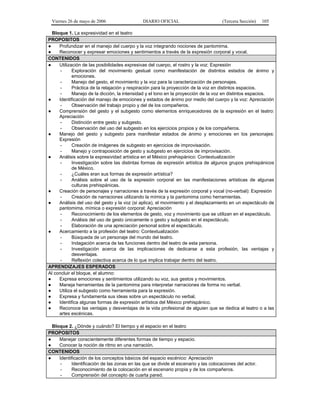 Viernes 26 de mayo de 2006

DIARIO OFICIAL

(Tercera Sección)

105

Bloque 1. La expresividad en el teatro
PROPOSITOS
●
Profundizar en el manejo del cuerpo y la voz integrando nociones de pantomima.
●
Reconocer y expresar emociones y sentimientos a través de la expresión corporal y vocal.
CONTENIDOS
●
Utilización de las posibilidades expresivas del cuerpo, el rostro y la voz: Expresión
Exploración del movimiento gestual como manifestación de distintos estados de ánimo y
emociones.
Manejo del gesto, el movimiento y la voz para la caracterización de personajes.
Práctica de la relajación y respiración para la proyección de la voz en distintos espacios.
Manejo de la dicción, la intensidad y el tono en la proyección de la voz en distintos espacios.
●
Identificación del manejo de emociones y estados de ánimo por medio del cuerpo y la voz: Apreciación
Observación del trabajo propio y del de los compañeros.
●
Comprensión del gesto y el subgesto como elementos enriquecedores de la expresión en el teatro:
Apreciación
Distinción entre gesto y subgesto.
Observación del uso del subgesto en los ejercicios propios y de los compañeros.
●
Manejo del gesto y subgesto para manifestar estados de ánimo y emociones en los personajes:
Expresión
Creación de imágenes de subgesto en ejercicios de improvisación.
Manejo y contraposición de gesto y subgesto en ejercicios de improvisación.
●
Análisis sobre la expresividad artística en el México prehispánico: Contextualización
Investigación sobre las distintas formas de expresión artística de algunos grupos prehispánicos
de México.
¿Cuáles eran sus formas de expresión artística?
Análisis sobre el uso de la expresión corporal en las manifestaciones artísticas de algunas
culturas prehispánicas.
●
Creación de personajes y narraciones a través de la expresión corporal y vocal (no-verbal): Expresión
Creación de narraciones utilizando la mímica y la pantomima como herramientas.
●
Análisis del uso del gesto y la voz (si aplica), el movimiento y el desplazamiento en un espectáculo de
pantomima, mímica o expresión corporal: Apreciación
Reconocimiento de los elementos de gesto, voz y movimiento que se utilizan en el espectáculo.
Análisis del uso de gesto únicamente o gesto y subgesto en el espectáculo.
Elaboración de una apreciación personal sobre el espectáculo.
●
Acercamiento a la profesión del teatro: Contextualización
Búsqueda de un personaje del mundo del teatro.
Indagación acerca de las funciones dentro del teatro de esta persona.
Investigación acerca de las implicaciones de dedicarse a esta profesión, las ventajas y
desventajas.
Reflexión colectiva acerca de lo que implica trabajar dentro del teatro.
APRENDIZAJES ESPERADOS
Al concluir el bloque, el alumno:
●
Expresa emociones y sentimientos utilizando su voz, sus gestos y movimientos.
●
Maneja herramientas de la pantomima para interpretar narraciones de forma no verbal.
●
Utiliza el subgesto como herramienta para la expresión.
●
Expresa y fundamenta sus ideas sobre un espectáculo no verbal.
●
Identifica algunas formas de expresión artística del México prehispánico.
●
Reconoce las ventajas y desventajas de la vida profesional de alguien que se dedica al teatro o a las
artes escénicas.
Bloque 2. ¿Dónde y cuándo? El tiempo y el espacio en el teatro
PROPOSITOS
●
Manejar conscientemente diferentes formas de tiempo y espacio.
●
Conocer la noción de ritmo en una narración.
CONTENIDOS
●
Identificación de los conceptos básicos del espacio escénico: Apreciación
Identificación de las zonas en las que se divide el escenario y las colocaciones del actor.
Reconocimiento de la colocación en el escenario propia y de los compañeros.
Comprensión del concepto de cuarta pared.

 