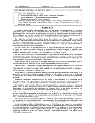 36

(Segunda Sección)

DIARIO OFICIAL

Viernes 26 de mayo de 2006

APRENDIZAJES ESPERADOS DEL QUINTO BLOQUE
Los alumnos serán capaces de:
●
Escribir textos autobiográficos. Al hacerlo:
— Nombran los personajes de manera variada y mantienen la referencia.
— Utilizan los tiempos y modos verbales de manera coherente.
— Emplean la puntuación de manera pertinente.
●
Identificar el propósito comunicativo, el argumento y la postura del autor al leer artículos de opinión.
●
Escribir artículos de opinión argumentando su punto de vista y asumiendo una postura clara en
relación con el tema.
MATEMATICAS
A través del estudio de las matemáticas se busca que los niños y jóvenes desarrollen una forma de
pensamiento que les permita expresar matemáticamente situaciones que se presentan en diversos entornos
socioculturales, así como utilizar técnicas adecuadas para reconocer, plantear y resolver problemas; al mismo
tiempo, se busca que asuman una actitud positiva hacia el estudio de esta disciplina y de colaboración y
crítica, tanto en el ámbito social y cultural en que se desempeñen como en otros diferentes.
Para lograr lo anterior, la escuela deberá brindar las condiciones que hagan posible una actividad
matemática verdaderamente autónoma y flexible, esto es, deberá propiciar un ambiente en el que los alumnos
formulen y validen conjeturas, se planteen preguntas, utilicen procedimientos propios y adquieran las
herramientas y los conocimientos matemáticos socialmente establecidos, a la vez que comunican, analizan e
interpretan ideas y procedimientos de resolución.
La actitud positiva hacia las matemáticas consiste en despertar y desarrollar en los alumnos la curiosidad y
el interés por investigar y resolver problemas, la creatividad para formular conjeturas, la flexibilidad para
modificar su propio punto de vista y la autonomía intelectual para enfrentarse a situaciones desconocidas;
asimismo, consiste en asumir una postura de confianza en su capacidad de aprender.
La participación colaborativa y crítica resultará de la organización de actividades escolares colectivas en
las que se requiera que los alumnos formulen, comuniquen, argumenten y muestren la validez de enunciados
matemáticos, poniendo en práctica tanto las reglas matemáticas como socioculturales del debate, que los
lleven a tomar las decisiones más adecuadas a cada situación.
Los contenidos que se estudian en la educación secundaria se han organizado en tres ejes: Sentido
numérico y pensamiento algebraico; Forma, espacio y medida y Manejo de la información.
Sentido numérico y pensamiento algebraico alude a los fines más relevantes del estudio de la aritmética y
del álgebra: por un lado, encontrar el sentido del lenguaje matemático, ya sea oral o escrito; por otro, tender
un puente entre la aritmética y el álgebra, en el entendido de que hay contenidos de álgebra en la primaria,
que se profundizan y consolidan en la secundaria.
Forma, espacio y medida encierra los tres aspectos esenciales alrededor de los cuales gira el estudio de la
geometría y la medición en la educación básica. Es claro que no todo lo que se mide tiene que ver con formas
o espacio, pero sí la mayor parte, las formas se trazan o se construyen, se analizan sus propiedades
y se miden.
Manejo de la información tiene un significado muy amplio. En estos programas se ha considerado que la
información puede provenir de situaciones deterministas, definidas -por ejemplo, por una función lineal-, o
aleatorias, en las que se puede identificar una tendencia a partir de su representación gráfica o tabular.
La vinculación entre contenidos del mismo eje, entre ejes distintos o incluso con los de otras asignaturas
es un asunto de suma importancia, puesto que la tendencia generalizada en la enseñanza ha sido la
fragmentación o la adquisición del conocimiento en pequeñas dosis, lo que deja a los alumnos sin
posibilidades de establecer conexiones o de ampliar los alcances de un mismo concepto.
En estos programas, la vinculación se favorece mediante la organización en bloques temáticos que
incluyen contenidos de los tres ejes. Algunos vínculos ya se sugieren en las orientaciones didácticas y otros
quedan a cargo de los profesores o de los autores de materiales de desarrollo curricular, tales como libros de
texto o ficheros de actividades didácticas.
Un elemento más que atiende la vinculación de contenidos es el denominado Aprendizajes esperados,
que se presenta al principio de cada bloque y donde se señalan, de modo sintético, los conocimientos y las
habilidades que todos los alumnos deben alcanzar como resultado del estudio del bloque en cuestión.
Aunque la responsabilidad principal de los profesores de matemáticas es que los alumnos aprendan esta
disciplina, el aprendizaje será más significativo en la medida en que se vincule con otras áreas. Por ejemplo:
el estudio del movimiento rectilíneo uniforme tiene estrecha relación con el estudio de la función lineal y su
representación algebraica y gráfica; el primer tema corresponde a la asignatura de Física y los siguientes son
contenidos matemáticos de los ejes Sentido numérico y pensamiento algebraico y de Manejo de la
información, respectivamente.

 