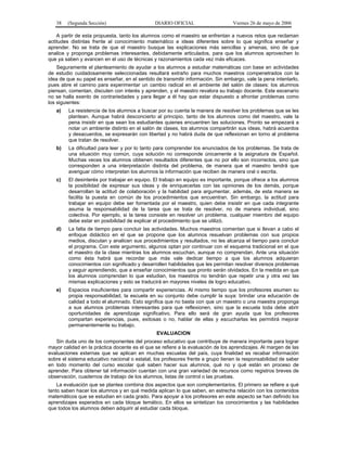 38

(Segunda Sección)

DIARIO OFICIAL

Viernes 26 de mayo de 2006

A partir de esta propuesta, tanto los alumnos como el maestro se enfrentan a nuevos retos que reclaman
actitudes distintas frente al conocimiento matemático e ideas diferentes sobre lo que significa enseñar y
aprender. No se trata de que el maestro busque las explicaciones más sencillas y amenas, sino de que
analice y proponga problemas interesantes, debidamente articulados, para que los alumnos aprovechen lo
que ya saben y avancen en el uso de técnicas y razonamientos cada vez más eficaces.
Seguramente el planteamiento de ayudar a los alumnos a estudiar matemáticas con base en actividades
de estudio cuidadosamente seleccionadas resultará extraño para muchos maestros compenetrados con la
idea de que su papel es enseñar, en el sentido de transmitir información. Sin embargo, vale la pena intentarlo,
pues abre el camino para experimentar un cambio radical en el ambiente del salón de clases: los alumnos
piensan, comentan, discuten con interés y aprenden, y el maestro revalora su trabajo docente. Este escenario
no se halla exento de contrariedades y para llegar a él hay que estar dispuesto a afrontar problemas como
los siguientes:
a)

La resistencia de los alumnos a buscar por su cuenta la manera de resolver los problemas que se les
plantean. Aunque habrá desconcierto al principio, tanto de los alumnos como del maestro, vale la
pena insistir en que sean los estudiantes quienes encuentren las soluciones. Pronto se empezará a
notar un ambiente distinto en el salón de clases, los alumnos compartirán sus ideas, habrá acuerdos
y desacuerdos, se expresarán con libertad y no habrá duda de que reflexionan en torno al problema
que tratan de resolver.

b)

La dificultad para leer y por lo tanto para comprender los enunciados de los problemas. Se trata de
una situación muy común, cuya solución no corresponde únicamente a la asignatura de Español.
Muchas veces los alumnos obtienen resultados diferentes que no por ello son incorrectos, sino que
corresponden a una interpretación distinta del problema, de manera que el maestro tendrá que
averiguar cómo interpretan los alumnos la información que reciben de manera oral o escrita.

c)

El desinterés por trabajar en equipo. El trabajo en equipo es importante, porque ofrece a los alumnos
la posibilidad de expresar sus ideas y de enriquecerlas con las opiniones de los demás, porque
desarrollan la actitud de colaboración y la habilidad para argumentar, además, de esta manera se
facilita la puesta en común de los procedimientos que encuentran. Sin embargo, la actitud para
trabajar en equipo debe ser fomentada por el maestro, quien debe insistir en que cada integrante
asuma la responsabilidad de la tarea que se trata de resolver, no de manera individual, sino
colectiva. Por ejemplo, si la tarea consiste en resolver un problema, cualquier miembro del equipo
debe estar en posibilidad de explicar el procedimiento que se utilizó.

d)

La falta de tiempo para concluir las actividades. Muchos maestros comentan que si llevan a cabo el
enfoque didáctico en el que se propone que los alumnos resuelvan problemas con sus propios
medios, discutan y analicen sus procedimientos y resultados, no les alcanza el tiempo para concluir
el programa. Con este argumento, algunos optan por continuar con el esquema tradicional en el que
el maestro da la clase mientras los alumnos escuchan, aunque no comprendan. Ante una situación
como ésta habrá que recordar que más vale dedicar tiempo a que los alumnos adquieran
conocimientos con significado y desarrollen habilidades que les permitan resolver diversos problemas
y seguir aprendiendo, que a enseñar conocimientos que pronto serán olvidados. En la medida en que
los alumnos comprendan lo que estudian, los maestros no tendrán que repetir una y otra vez las
mismas explicaciones y esto se traducirá en mayores niveles de logro educativo.

e)

Espacios insuficientes para compartir experiencias. Al mismo tiempo que los profesores asumen su
propia responsabilidad, la escuela en su conjunto debe cumplir la suya: brindar una educación de
calidad a todo el alumnado. Esto significa que no basta con que un maestro o una maestra proponga
a sus alumnos problemas interesantes para que reflexionen, sino que la escuela toda debe abrir
oportunidades de aprendizaje significativo. Para ello será de gran ayuda que los profesores
compartan experiencias, pues, exitosas o no, hablar de ellas y escucharlas les permitirá mejorar
permanentemente su trabajo.
EVALUACION

Sin duda uno de los componentes del proceso educativo que contribuye de manera importante para lograr
mayor calidad en la práctica docente es el que se refiere a la evaluación de los aprendizajes. Al margen de las
evaluaciones externas que se aplican en muchas escuelas del país, cuya finalidad es recabar información
sobre el sistema educativo nacional o estatal, los profesores frente a grupo tienen la responsabilidad de saber
en todo momento del curso escolar qué saben hacer sus alumnos, qué no y qué están en proceso de
aprender. Para obtener tal información cuentan con una gran variedad de recursos como registros breves de
observación, cuadernos de trabajo de los alumnos, listas de control o las pruebas.
La evaluación que se plantea combina dos aspectos que son complementarios. El primero se refiere a qué
tanto saben hacer los alumnos y en qué medida aplican lo que saben, en estrecha relación con los contenidos
matemáticos que se estudian en cada grado. Para apoyar a los profesores en este aspecto se han definido los
aprendizajes esperados en cada bloque temático. En ellos se sintetizan los conocimientos y las habilidades
que todos los alumnos deben adquirir al estudiar cada bloque.

 