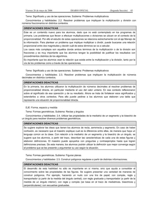 Viernes 26 de mayo de 2006

DIARIO OFICIAL

(Segunda Sección)

43

Tema: Significado y uso de las operaciones. Subtema: Problemas multiplicativos
Conocimientos y habilidades: 2.2. Resolver problemas que impliquen la multiplicación y división con
números fraccionarios en distintos contextos.
ORIENTACIONES DIDACTICAS
Este es un contenido nuevo para los alumnos, dado que no está contemplado en los programas de
primaria. Los problemas que llevan a efectuar multiplicaciones o divisiones se ubican en el contexto de la
proporcionalidad. Por ello el estudio de estas operaciones se relaciona estrechamente con el eje Manejo de
la información. Para plantear un problema que implique multiplicar o dividir, puede buscarse una relación
proporcional entre dos magnitudes y decidir cuál de estos términos se va a calcular.
Los casos más complejos son aquellos donde ambos términos de la multiplicación o de la división son
fracciones y es muy importante que los alumnos tengan la posibilidad de justificar los resultados con
procedimientos distintos de los algoritmos.
Es importante que los alumnos vean la relación que existe entre la multiplicación y la división, tanto por la
vía de los problemas como a través de las operaciones.
Tema: Significado y uso de las operaciones. Subtema: Problemas multiplicativos
Conocimientos y habilidades: 2.3. Resolver problemas que impliquen la multiplicación de números
decimales en distintos contextos.
ORIENTACIONES DIDACTICAS
En la primaria, los alumnos utilizaron la multiplicación de números decimales al resolver problemas de
proporcionalidad directa, en particular mediante el uso del valor unitario. En ese contexto reflexionaron
sobre el significado de esa operación y de su resultado. Ahora se trata de fortalecer esos significados y
extenderlos a otros contextos. Para ello puede pedirse a los alumnos que elaboren una tabla que
represente una situación de proporcionalidad directa.
EJE: Forma, espacio y medida
Tema: Formas geométricas. Subtema: Rectas y ángulos
Conocimientos y habilidades: 2.4. Utilizar las propiedades de la mediatriz de un segmento y la bisectriz de
un ángulo para resolver diversos problemas geométricos.
ORIENTACIONES DIDACTICAS
Se sugiere explorar las ideas que tienen los alumnos de recta, semirrecta y segmento. En caso de haber
confusión, es necesario que el maestro explique cual es la diferencia entre ellas, de manera que haya un
lenguaje común en la clase. Con relación a la mediatriz de un segmento y la bisectriz de un ángulo, se
sugiere que los alumnos, a partir del trazo, describan las características de cada una de estas figuras y
elaboren definiciones. El maestro puede apoyarlos con preguntas y contraejemplos hasta que logren
definiciones precisas. De esta manera, los alumnos podrán utilizar la definición que mejor convenga según
el problema que se les presente y argumentar su uso según la situación.
Tema: Formas geométricas. Subtema: Figuras planas
Conocimientos y habilidades: 2.5. Construir polígonos regulares a partir de distintas informaciones.
ORIENTACIONES DIDACTICAS
El desarrollo de esta habilidad no sólo es importante en sí misma, sino que ayuda a consolidar el
conocimiento sobre las propiedades de las figuras. Se sugiere presentar una variedad de maneras de
construir polígonos. Por ejemplo, haciendo un nudo con una tira de papel; con compás, regla y
transportador (a partir de la medida del ángulo central); con regla graduada y transportador (a partir de la
medida de un ángulo interior); con regla y compás (se basa en el trazo de mediatrices, bisectrices y
perpendiculares); con escuadras graduadas.

 