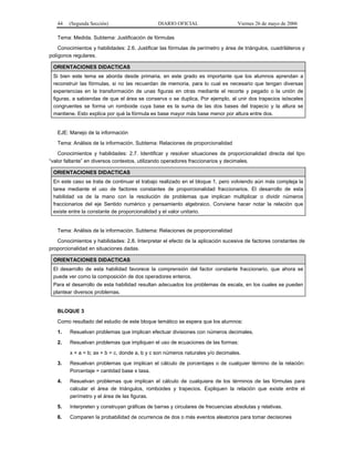 44

(Segunda Sección)

DIARIO OFICIAL

Viernes 26 de mayo de 2006

Tema: Medida. Subtema: Justificación de fórmulas
Conocimientos y habilidades: 2.6. Justificar las fórmulas de perímetro y área de triángulos, cuadriláteros y
polígonos regulares.
ORIENTACIONES DIDACTICAS
Si bien este tema se aborda desde primaria, en este grado es importante que los alumnos aprendan a
reconstruir las fórmulas, si no las recuerdan de memoria, para lo cual es necesario que tengan diversas
experiencias en la transformación de unas figuras en otras mediante el recorte y pegado o la unión de
figuras, a sabiendas de que el área se conserva o se duplica. Por ejemplo, al unir dos trapecios isósceles
congruentes se forma un romboide cuya base es la suma de las dos bases del trapecio y la altura se
mantiene. Esto explica por qué la fórmula es base mayor más base menor por altura entre dos.

EJE: Manejo de la información
Tema: Análisis de la información. Subtema: Relaciones de proporcionalidad
Conocimientos y habilidades: 2.7. Identificar y resolver situaciones de proporcionalidad directa del tipo
“valor faltante” en diversos contextos, utilizando operadores fraccionarios y decimales.
ORIENTACIONES DIDACTICAS
En este caso se trata de continuar el trabajo realizado en el bloque 1, pero volviendo aún más compleja la
tarea mediante el uso de factores constantes de proporcionalidad fraccionarios. El desarrollo de esta
habilidad va de la mano con la resolución de problemas que implican multiplicar o dividir números
fraccionarios del eje Sentido numérico y pensamiento algebraico. Conviene hacer notar la relación que
existe entre la constante de proporcionalidad y el valor unitario.

Tema: Análisis de la información. Subtema: Relaciones de proporcionalidad
Conocimientos y habilidades: 2.8. Interpretar el efecto de la aplicación sucesiva de factores constantes de
proporcionalidad en situaciones dadas.
ORIENTACIONES DIDACTICAS
El desarrollo de esta habilidad favorece la comprensión del factor constante fraccionario, que ahora se
puede ver como la composición de dos operadores enteros.
Para el desarrollo de esta habilidad resultan adecuados los problemas de escala, en los cuales se pueden
plantear diversos problemas.

BLOQUE 3
Como resultado del estudio de este bloque temático se espera que los alumnos:
1.

Resuelvan problemas que implican efectuar divisiones con números decimales.

2.

Resuelvan problemas que impliquen el uso de ecuaciones de las formas:
x + a = b; ax + b = c, donde a, b y c son números naturales y/o decimales.

3.

Resuelvan problemas que implican el cálculo de porcentajes o de cualquier término de la relación:
Porcentaje = cantidad base x tasa.

4.

Resuelvan problemas que implican el cálculo de cualquiera de los términos de las fórmulas para
calcular el área de triángulos, romboides y trapecios. Expliquen la relación que existe entre el
perímetro y el área de las figuras.

5.

Interpreten y construyan gráficas de barras y circulares de frecuencias absolutas y relativas.

6.

Comparen la probabilidad de ocurrencia de dos o más eventos aleatorios para tomar decisiones

 