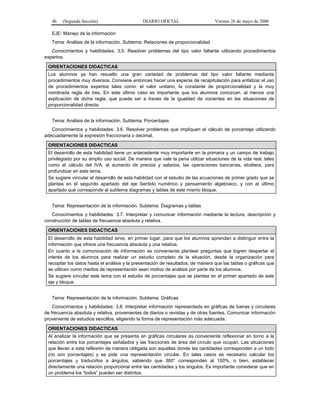 46

(Segunda Sección)

DIARIO OFICIAL

Viernes 26 de mayo de 2006

EJE: Manejo de la información
Tema: Análisis de la información. Subtema: Relaciones de proporcionalidad
Conocimientos y habilidades: 3.5. Resolver problemas del tipo valor faltante utilizando procedimientos
expertos.
ORIENTACIONES DIDACTICAS
Los alumnos ya han resuelto una gran variedad de problemas del tipo valor faltante mediante
procedimientos muy diversos. Conviene entonces hacer una especie de recapitulación para enfatizar el uso
de procedimientos expertos tales como: el valor unitario, la constante de proporcionalidad y la muy
nombrada regla de tres. En este último caso es importante que los alumnos conozcan, al menos una
explicación de dicha regla, que puede ser a través de la igualdad de cocientes en las situaciones de
proporcionalidad directa.
Tema: Análisis de la información. Subtema: Porcentajes
Conocimientos y habilidades: 3.6. Resolver problemas que impliquen el cálculo de porcentaje utilizando
adecuadamente la expresión fraccionaria o decimal.
ORIENTACIONES DIDACTICAS
El desarrollo de esta habilidad tiene un antecedente muy importante en la primaria y un campo de trabajo
privilegiado por su amplio uso social. De manera que vale la pena utilizar situaciones de la vida real, tales
como el cálculo del IVA, el aumento de precios y salarios, las operaciones bancarias, etcétera, para
profundizar en este tema.
Se sugiere vincular el desarrollo de esta habilidad con el estudio de las ecuaciones de primer grado que se
plantea en el segundo apartado del eje Sentido numérico y pensamiento algebraico, y con el último
apartado que corresponde al subtema diagramas y tablas de este mismo bloque.
Tema: Representación de la información. Subtema: Diagramas y tablas
Conocimientos y habilidades: 3.7. Interpretar y comunicar información mediante la lectura, descripción y
construcción de tablas de frecuencia absoluta y relativa.
ORIENTACIONES DIDACTICAS
El desarrollo de esta habilidad sirve, en primer lugar, para que los alumnos aprendan a distinguir entre la
información que ofrece una frecuencia absoluta y una relativa.
En cuanto a la comunicación de información es conveniente plantear preguntas que logren despertar el
interés de los alumnos para realizar un estudio completo de la situación, desde la organización para
recopilar los datos hasta el análisis y la presentación de resultados, de manera que las tablas o gráficas que
se utilicen como medios de representación sean motivo de análisis por parte de los alumnos.
Se sugiere vincular este tema con el estudio de porcentajes que se plantea en el primer apartado de este
eje y bloque.
Tema: Representación de la información. Subtema: Gráficas
Conocimientos y habilidades: 3.8. Interpretar información representada en gráficas de barras y circulares
de frecuencia absoluta y relativa, provenientes de diarios o revistas y de otras fuentes. Comunicar información
proveniente de estudios sencillos, eligiendo la forma de representación más adecuada.
ORIENTACIONES DIDACTICAS
Al analizar la información que se presenta en gráficas circulares es conveniente reflexionar en torno a la
relación entre los porcentajes señalados y las fracciones de área del círculo que ocupan. Las situaciones
que llevan a esta reflexión de manera obligada son aquellas donde las cantidades corresponden a un todo
(no son porcentajes) y se pide una representación circular. En tales casos es necesario calcular los
porcentajes y traducirlos a ángulos, sabiendo que 360° corresponden al 100%, o bien, establecer
directamente una relación proporcional entre las cantidades y los ángulos. Es importante considerar que en
un problema los “todos” pueden ser distintos.

 