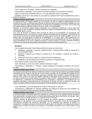 Viernes 26 de mayo de 2006

DIARIO OFICIAL

(Segunda Sección)

47

Tema: Análisis de la información. Subtema: Nociones de probabilidad
Conocimientos y habilidades: 3.9. Enumerar los posibles resultados de una experiencia aleatoria.
Utilizar la escala de la probabilidad entre 0 y 1 y vincular diferentes formas de expresarla.
Establecer cuál de dos o más eventos en una experiencia aleatoria tiene mayor probabilidad de ocurrir y
justificar la respuesta.
ORIENTACIONES DIDACTICAS
La determinación del espacio muestral en una situación de azar se relaciona estrechamente con los
problemas de conteo. La dificultad que enfrentan los alumnos para enumerar los posibles resultados de una
experiencia aleatoria influye poderosamente en el cálculo de la probabilidad de un evento. Es por esto que
se sugiere plantear problemas donde se vincule el conteo con la probabilidad.
Además, es conveniente realizar diversas actividades con el propósito de reflexionar y discutir sobre las
razones por las que se obtienen resultados diferentes al utilizar la probabilidad empírica o frecuencial y la
probabilidad clásica o teórica.
Con el fin de favorecer la reflexión sobre la escala de valores de la probabilidad y la comparación de
probabilidades de dos o más eventos, conviene plantear preguntas como las siguientes: ¿Se podría dar el
caso de que el número de eventos favorables sea mayor que el número de eventos posibles? ¿Cuál es el
mayor valor que puede tener la medida de la probabilidad? ¿Y el menor valor? ¿Qué significa que un
fenómeno tiene probabilidad cero de ocurrir? ¿Y qué significa que la probabilidad sea uno? Si un fenómeno
tiene probabilidad uno de ocurrir, hablamos de azar? La recta numérica y el primer cuadrante del plano
cartesiano son buenos recursos gráficos para reflexionar sobre las preguntas anteriores.
BLOQUE 4
Como resultado del estudio de este bloque temático se espera que los alumnos:
1.

Identifiquen, interpreten y expresen, algebraicamente o mediante tablas y gráficas, relaciones de
proporcionalidad directa.

2.

Resuelvan problemas que impliquen el cálculo de la raíz cuadrada y potencias de números y
decimales.

3.

Construyan círculos que cumplan con ciertas condiciones establecidas.

4.

Justifiquen y usen las fórmulas para calcular el perímetro o el área del círculo.

EJE: Sentido numérico y pensamiento algebraico
Tema: Significado y uso de los números. Subtema: Números con signo
Conocimientos y habilidades: 4.1. Plantear y resolver problemas que impliquen la utilización de números
con signo.
ORIENTACIONES DIDACTICAS
La importancia de este tema radica en el hecho de conocer un nuevo tipo de números que permite resolver
problemas para los cuales no hay solución en los números naturales y en la diversidad de contextos en los
que se utilizan, tales, como temperaturas, ganancias y pérdidas, plano cartesiano, etcétera Además de los
enteros, otros números con signo que deberán utilizarse en este grado son las fracciones y los decimales.
La recta numérica es un recurso útil para dar sentido a estos números, y deberá emplearse como apoyo en
la elaboración y justificación de procedimientos para compararlos y ordenarlos. Los problemas que se
planteen supondrán el conocimiento de las convenciones: la posición del cero, la unidad de medida y el
orden. Se sugiere además introducir las nociones de números opuestos y valor absoluto.
Tema: Significado y uso de las operaciones. Subtema: Potenciación y radicación
Conocimientos y habilidades: 4.2. Resolver problemas que impliquen el cálculo de la raíz cuadrada y la
potencia de exponente natural de números naturales y decimales.
ORIENTACIONES DIDACTICAS
Los alumnos deben comprender que la raíz cuadrada de un número que no es cuadrado perfecto constituye
una aproximación. Se puede recurrir a contextos geométricos para discutir este hecho; por ejemplo, cabe
2
preguntar cuál es la medida del lado de un cuadrado de 40 cm de área.
Algunos recursos de aproximación a la raíz cuadrada de números naturales y decimales mediante
algoritmos son, por ejemplo, el uso de procedimientos recursivos y de ensayo y error. Es conveniente que
los alumnos comparen las soluciones alcanzadas con los resultados que obtengan al emplear la
calculadora. Se sugiere generalizar la idea de que la potenciación y la radicación son operaciones inversas,
puesto que si un número se eleva a una potencia n y al resultado se le extrae la raíz n dicho número no se
altera.

 