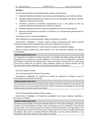 56

(Segunda Sección)

DIARIO OFICIAL

Viernes 26 de mayo de 2006

BLOQUE 4
Como resultado del estudio de este bloque temático se espera que los alumnos:
1.

Resuelvan problemas que implican el uso de las leyes de los exponentes y de la notación científica.

2.

Resuelvan problemas geométricos que implican el uso de las propiedades de las alturas, medianas,
mediatrices y bisectrices en triángulos.

3.

Interpreten y relacionen la información proporcionada por dos o más gráficas de línea que
representan diferentes características de un fenómeno o situación.

4.

Resuelvan problemas que implican calcular la probabilidad de dos eventos independientes.

5.

Relacionen adecuadamente el desarrollo de un fenómeno con su representación gráfica formada por
segmentos de recta.

EJE: Sentido numérico y pensamiento algebraico
Tema: Significado y uso de las operaciones. Subtema: Potenciación y radicación
Conocimientos y habilidades: 4.1. Elaborar, utilizar y justificar procedimientos para calcular productos
y cocientes de potencias enteras positivas de la misma base y potencias de una potencia.
Interpretar el significado de elevar un número natural a una potencia de exponente negativo.
Utilizar la notación científica para realizar cálculos en los que intervienen cantidades muy grandes
o muy pequeñas.
ORIENTACIONES DIDACTICAS
La comprensión del significado de estas operaciones y la habilidad para realizar cálculos con ellas es
importante por los vínculos que se pueden establecer con otros temas, como la multiplicación, el teorema
de Pitágoras o las ecuaciones de segundo grado. Tanto para el estudio de potencias de una misma base,
como para la potencia de una potencia, pueden plantearse cálculos con números pequeños que los
alumnos puedan resolver mentalmente y en los cuales puedan observar regularidades.
EJE: Forma, espacio y medida
Tema: Formas geométricas. Subtema: Figuras planas
Conocimientos y habilidades: 4.2. Determinar los criterios de congruencia de triángulos a partir de
construcciones con información determinada.
ORIENTACIONES DIDACTICAS
Las construcciones a partir de ciertos datos permiten averiguar si éstos son suficientes y si hay más de una
solución correcta. Los alumnos pueden enunciar los criterios de congruencia de triángulos con base en las
construcciones y la discusión acerca de la unicidad.
Tema: Formas geométricas. Subtema: Rectas y ángulos
Conocimientos y habilidades: 4.3. Explorar las propiedades de las alturas, medianas, mediatrices y
bisectrices en un triángulo.
ORIENTACIONES DIDACTICAS
El maestro podría presentar a los alumnos diferentes definiciones de las líneas del triángulo y pedir que las
analicen con el fin de establecer su utilidad, o bien, si la definición que se da es satisfactoria. De igual forma
se puede pedir a los alumnos que tracen las medianas de diferentes triángulos y que hagan pasar un hilo
por el punto donde se cortan las tres líneas, para comprobar que ése es el punto de equilibrio (baricentro)
del triángulo. Otra opción es presentar diferentes afirmaciones y que los alumnos determinen si son
verdaderas o falsas y que argumenten para justificar su respuesta.

 