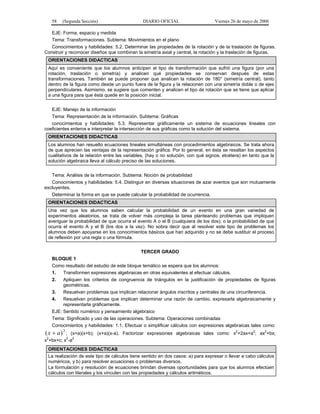 58

(Segunda Sección)

DIARIO OFICIAL

Viernes 26 de mayo de 2006

EJE: Forma, espacio y medida
Tema: Transformaciones. Subtema: Movimientos en el plano
Conocimientos y habilidades: 5.2. Determinar las propiedades de la rotación y de la traslación de figuras.
Construir y reconocer diseños que combinan la simetría axial y central, la rotación y la traslación de figuras.
ORIENTACIONES DIDACTICAS
Aquí es conveniente que los alumnos anticipen el tipo de transformación que sufrió una figura (por una
rotación, traslación o simetría) y analicen qué propiedades se conservan después de estas
transformaciones. También se puede proponer que analicen la rotación de 180° (simetría central), tanto
dentro de la figura como desde un punto fuera de la figura y la relacionen con una simetría doble o de ejes
perpendiculares. Asimismo, se sugiere que comenten y analicen el tipo de rotación que se tiene que aplicar
a una figura para que ésta quede en la posición inicial.
EJE: Manejo de la información
Tema: Representación de la información. Subtema: Gráficas
conocimientos y habilidades: 5.3. Representar gráficamente un sistema de ecuaciones lineales con
coeficientes enteros e interpretar la intersección de sus gráficas como la solución del sistema.
ORIENTACIONES DIDACTICAS
Los alumnos han resuelto ecuaciones lineales simultáneas con procedimientos algebraicos. Se trata ahora
de que aprecien las ventajas de la representación gráfica. Por lo general, en ésta se resaltan los aspectos
cualitativos de la relación entre las variables, (hay o no solución, con qué signos, etcétera) en tanto que la
solución algebraica lleva al cálculo preciso de las soluciones.
Tema: Análisis de la información. Subtema: Noción de probabilidad
Conocimientos y habilidades: 5.4. Distinguir en diversas situaciones de azar eventos que son mutuamente
excluyentes.
Determinar la forma en que se puede calcular la probabilidad de ocurrencia.
ORIENTACIONES DIDACTICAS
Una vez que los alumnos saben calcular la probabilidad de un evento en una gran variedad de
experimentos aleatorios, se trata de volver más compleja la tarea planteando problemas que impliquen
averiguar la probabilidad de que ocurra el evento A o el B (cualquiera de los dos); o la probabilidad de que
ocurra el evento A y el B (los dos a la vez). No sobra decir que al resolver este tipo de problemas los
alumnos deben apoyarse en los conocimientos básicos que han adquirido y no se debe sustituir el proceso
de reflexión por una regla o una fórmula.
TERCER GRADO
BLOQUE 1
Como resultado del estudio de este bloque temático se espera que los alumnos:
1.
Transformen expresiones algebraicas en otras equivalentes al efectuar cálculos.
2.
Apliquen los criterios de congruencia de triángulos en la justificación de propiedades de figuras
geométricas.
3.
Resuelvan problemas que implican relacionar ángulos inscritos y centrales de una circunferencia.
4.
Resuelvan problemas que implican determinar una razón de cambio, expresarla algebraicamente y
representarla gráficamente.
EJE: Sentido numérico y pensamiento algebraico
Tema: Significado y uso de las operaciones. Subtema: Operaciones combinadas
Conocimientos y habilidades: 1.1. Efectuar o simplificar cálculos con expresiones algebraicas tales como:

( x + a) 2 ;

(x+a)(x+b); (x+a)(x-a). Factorizar expresiones algebraicas tales como: x2+2ax+a2; ax2+bx;
2
2 2
x +bx+c; x -a
ORIENTACIONES DIDACTICAS
La realización de este tipo de cálculos tiene sentido en dos casos: a) para expresar o llevar a cabo cálculos
numéricos, y b) para resolver ecuaciones o problemas diversos.
La formulación y resolución de ecuaciones brindan diversas oportunidades para que los alumnos efectúen
cálculos con literales y los vinculen con las propiedades y cálculos aritméticos.

 