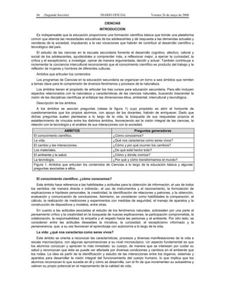 66

(Segunda Sección)

DIARIO OFICIAL

Viernes 26 de mayo de 2006

CIENCIAS
INTRODUCCION
Es indispensable que la educación proporcione una formación científica básica que brinde una plataforma
común que atienda las necesidades educativas de los adolescentes y dé respuesta a las demandas actuales y
venideras de la sociedad, impulsando a la vez vocaciones que habrán de contribuir al desarrollo científico y
tecnológico del país.
El estudio de las ciencias en la escuela secundaria fomenta el desarrollo cognitivo, afectivo, valoral y
social de los adolescentes, ayudándoles a comprender más, a reflexionar mejor, a ejercer la curiosidad, la
crítica y el escepticismo, a investigar, opinar de manera argumentada, decidir y actuar. También contribuye a
incrementar la conciencia intercultural reconociendo que el conocimiento científico es producto del trabajo y la
reflexión de mujeres y hombres de diferentes culturas.
Ambitos que articulan los contenidos
Los programas de Ciencias en la educación secundaria se organizan en torno a seis ámbitos que remiten
a temas clave para la comprensión de diversos fenómenos y procesos de la naturaleza.
Los ámbitos tienen el propósito de articular los tres cursos para educación secundaria. Para ello incluyen
aspectos relacionados con la naturaleza y características de las ciencias naturales, buscando trascender la
visión de las disciplinas científicas al enfatizar las dimensiones ética, ambiental, intercultural y tecnológica.
Descripción de los ámbitos
A los ámbitos se asocian preguntas (véase la figura 1) cuyo propósito es abrir el horizonte de
cuestionamientos que los propios alumnos, con apoyo de los docentes, habrán de enriquecer. Dado que
dichas preguntas suelen plantearse a lo largo de la vida, la búsqueda de sus respuestas propicia el
establecimiento de vínculos entre los distintos ámbitos, favoreciendo así la visión integral de las ciencias, la
relación con la tecnología y el análisis de sus interacciones con la sociedad.
AMBITOS
El conocimiento científico.
La vida.
El cambio y las interacciones.
Los materiales.
El ambiente y la salud.
La tecnología.
Figura 1. Ambitos que articulan los contenidos de
preguntas asociadas a ellos.

Preguntas generadoras
¿Cómo conocemos?
¿Qué nos caracteriza como seres vivos?
¿Cómo y por qué ocurren los cambios?
¿De qué está hecho todo?
¿Cómo y dónde vivimos?
¿Por qué y cómo transformamos el mundo?
Ciencias a lo largo de la educación básica y algunas

El conocimiento científico: ¿cómo conocemos?
Este ámbito hace referencia a las habilidades y actitudes para la obtención de información, el uso de todos
los sentidos -de manera directa o indirecta-, el uso de instrumentos y el razonamiento, la formulación de
explicaciones e hipótesis personales, la creatividad, la identificación de relaciones y patrones, y la obtención,
evaluación y comunicación de conclusiones. Asimismo, se consideran como habilidades la comparación, el
cálculo, la realización de mediciones y experimentos con medidas de seguridad, el manejo de aparatos y la
construcción de dispositivos y modelos, entre otras.
En cuanto a las actitudes asociadas al estudio de los fenómenos naturales, sobresalen por una parte el
pensamiento crítico y la creatividad en la búsqueda de nuevas explicaciones, la participación comprometida, la
colaboración, la responsabilidad, la empatía y el respeto hacia las personas y el ambiente. Por otro lado, se
consideran entre las actitudes deseables la iniciativa, la curiosidad, el escepticismo informado y la
perseverancia, que, a su vez favorecen el aprendizaje con autonomía a lo largo de la vida.
La vida: ¿qué nos caracteriza como seres vivos?
Este ámbito se orienta a reconocer las características, procesos y diversas manifestaciones de la vida a
escala macroscópica, con algunas aproximaciones a su nivel microscópico. Un aspecto fundamental es que
los alumnos conozcan y aprecien lo más inmediato: su cuerpo; de manera que se interesen por cuidar su
salud y reconozcan que ésta se puede ver afectada por diversas condiciones y cambios en el ambiente que
los rodea. La idea es partir de la identificación y estudio de las interacciones entre los órganos, sistemas y
aparatos para desarrollar la visión integral del funcionamiento del cuerpo humano, lo que implica que los
alumnos reconozcan lo que sucede en él y cómo se desarrolla, con el fin de que incrementen su autoestima y
valoren su propio potencial en el mejoramiento de la calidad de vida.

 