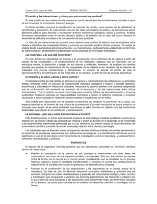Viernes 26 de mayo de 2006

DIARIO OFICIAL

(Segunda Sección)

67

El cambio y las interacciones: ¿cómo y por qué ocurren los cambios?
En este ámbito se hace referencia a la manera en que la ciencia describe los fenómenos naturales a partir
de los conceptos de movimiento, fuerzas y energía.
El ámbito también incorpora la identificación de patrones de cambio, como pueden ser la estabilidad, la
periodicidad y el equilibrio. En este sentido, conocer las ideas que explican el cambio y la permanencia aporta
elementos básicos para describir y representar diversos fenómenos biológicos, físicos y químicos. Analizar
fenómenos ambientales como el cambio climático global o el deterioro de la capa del ozono favorece el
desarrollo de actitudes vinculadas a la comprensión de esos patrones.
La idea de las interacciones se propone como aspecto para analizar la relación que se establece entre
objetos e identificar las propiedades físicas y químicas que permiten analizar dichos procesos. El cambio se
analiza desde la perspectiva del proceso técnico y su mejoramiento, particularmente analizándolo en términos
de costo-beneficio, componentes fundamentales de los procesos de innovación tecnológica.
Los materiales: ¿de qué está hecho todo?
En este ámbito los estudiantes se acercan a la comprensión de la estructura de la materia a partir del
estudio de las propiedades y el comportamiento de los materiales; aspectos que se relacionan con su
estructura interna, la disposición y arreglo de sus átomos y moléculas. Asimismo, se analizan los cambios
sociales que produjo el conocimiento de las propiedades de la materia, como resultado de la creación de
materiales con nuevas características y aplicaciones. Lo anterior se estudia sin perder de vista el
aprovechamiento y la modificación de los materiales en la industria, a partir del uso de técnicas específicas.
El ambiente y la salud: ¿dónde y cómo vivimos?
El propósito central de este ámbito es promover el aprecio y reconocimiento del ambiente en su dimensión
amplia, entendido como un conjunto de componentes naturales (biológicos y físicos) y sociales (políticos,
económicos y culturales) en interacción constante. Reconocer lo anterior permite a los alumnos comprender
que la conformación del ambiente es resultado de la evolución y de las interacciones entre dichos
componentes. Todo lo anterior se toma como base para construir hábitos de aprovechamiento y consumo
sustentable, fortalecer actitudes de responsabilidad orientados a reducir el deterioro ambiental y proyectar
situaciones a futuro basadas en relaciones comprometidas y respetuosas con el medio.
Este ámbito está relacionado con el propósito fundamental de fortalecer la promoción de la salud, con
especial atención en el fomento de una cultura de la prevención. Con esta vinculación se busca construir un
concepto más amplio, el de salud ambiental que incluye la salud humana en relación con las condiciones
ambientales que influyen en su promoción y mantenimiento.
La tecnología: ¿por qué y cómo transformamos el mundo?
Este ámbito propone un primer acercamiento al campo de la tecnología mediante la reflexión acerca de su
relación con la ciencia y desde las perspectivas histórica y social, su función en el desarrollo de la humanidad
y las repercusiones ambientales generadas por su uso extensivo. Lo anterior amplía la visión del ámbito del
conocimiento científico y permite reconocer la compleja relación entre ciencia y tecnología.
Las habilidades que se fomentan con la incorporación de este ámbito se orientan de manera permanente a
la resolución de problemas relacionados con aplicaciones tecnológicas, a la identificación del aporte que ha
significado el uso de la tecnología como herramienta de investigación sobre la naturaleza, y particularmente,
al fomento de habilidades y actitudes.
PROPOSITOS
El estudio de la asignatura Ciencias pretende que los estudiantes consoliden su formación científica
básica, de manera que:
●

Amplíen su concepción de la ciencia, de sus procesos e interacciones con otras áreas del
conocimiento, así como de sus impactos sociales y ambientales. Esto es, que valoren de manera
crítica la función de la ciencia en el mundo actual, considerando que es resultado de un proceso
histórico, cultural y social en constante transformación y tomando en cuenta sus contribuciones al
mejoramiento de la calidad de vida de las personas y al desarrollo de la sociedad.

●

Avancen en la comprensión de las explicaciones y los argumentos de la ciencia acerca de la
naturaleza. Se trata de que los alumnos adquieran conceptos, habilidades y actitudes que les
permitan configurar una visión interdisciplinaria e integrada del conocimiento biológico, físico, químico
y tecnológico; que enriquezcan o cambien sus primeras explicaciones; las relacionen e integren con
lo que saben de otras disciplinas y las aprovechen para comprender mejor los fenómenos naturales
de su entorno, así como para ubicarse en el contexto del desarrollo científico y tecnológico de su
tiempo.

 