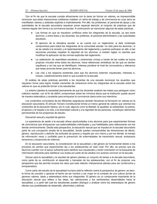 32

(Primera Sección)

DIARIO OFICIAL

Viernes 26 de mayo de 2006

Con el fin de que la escuela cumpla eficazmente con la tarea de formar en valores, es imprescindible
reconocer que estas interacciones cotidianas moldean un clima de trabajo y de convivencia en cuyo seno se
manifiestan valores y actitudes explícita e implícitamente. Por ello, los profesores, el personal de apoyo y las
autoridades de la escuela secundaria requieren poner especial atención al conjunto de prácticas que de
manera regular dan forma a la convivencia escolar. A continuación se mencionan algunas de estas prácticas.
●

Las formas en que se resuelven conflictos entre los integrantes de la escuela, ya sea entre
alumnos, o entre éstos y los docentes, los prefectos, el personal administrativo y las autoridades
escolares.

●

El ejercicio de la disciplina escolar: si se cuenta con un reglamento; si éste contempla
compromisos para todos los integrantes de la comunidad escolar -no sólo para los alumnos-; si
se da cabida a la revisión y el replanteamiento del reglamento y quiénes participan en ello; si las
sanciones previstas respetan la dignidad de los alumnos; si existen reglas no escritas que
modifican la aplicación de las normas explícitas del reglamento.

●

La celebración de asambleas escolares y ceremonias cívicas a través de las cuales se busca
propiciar vínculos entre todos los alumnos, hacia referencias simbólicas de las que se sientan
orgullosos y con las que se identifiquen. Interesa ponderar el nivel de convocatoria y relevancia
que estas acciones tienen para los alumnos.

●

Las vías y los espacios existentes para que los alumnos externen inquietudes, intereses e,
incluso, cuestionamientos sobre lo que sucede en la escuela.

El análisis de estas prácticas permitirá a los docentes de una escuela reconocer los acuerdos que
requieren tomar para lograr niveles crecientes de coherencia entre los integrantes de la escuela sobre los
valores en que se pretende formar a los estudiantes.
Lo anterior plantea la necesidad permanente de que los docentes analicen las metas que persiguen como
colectivo escolar, con el fin de definir compromisos sobre los mínimos éticos que la institución puede asumir
de manera sistemática y constante para enriquecer la convivencia diaria entre sus miembros.
Los contenidos curriculares de las diferentes asignaturas también favorecen la formación en valores en la
educación secundaria. El artículo Tercero Constitucional brinda un marco general de valores que orientan los
contenidos de la educación básica, por lo cual, algunos como la libertad, la igualdad, la solidaridad, la justicia,
el aprecio y el respeto a la vida, a la diversidad cultural y a la dignidad de las personas, constituyen elementos
permanentes de los programas de estudio.
Educación sexual y equidad de género
La experiencia de asistir a la escuela ofrece oportunidades a los alumnos para que experimenten formas
de convivencia que enriquezcan sus potencialidades individuales y sus habilidades para relacionarse con los
demás armónicamente. Desde esta perspectiva, la educación sexual que se impulsa en la escuela secundaria
parte de una concepción amplia de la sexualidad, donde quedan comprendidas las dimensiones de afecto,
género, reproducción y disfrute; las actitudes de aprecio y respeto por uno mismo y por los demás; el manejo
de información veraz y confiable para la prevención de enfermedades de transmisión sexual, embarazos
tempranos y situaciones de violencia.
En la educación secundaria, la consideración de la sexualidad y del género es fundamental debido a los
procesos de cambio que experimentan las y los adolescentes en este nivel. Por ello, es preciso que los
alumnos cuenten con el apoyo suficiente para clarificar sus inquietudes y recibir orientación en la búsqueda de
información relevante para satisfacer sus dudas por parte de los adultos con quienes conviven en la escuela.
Educar para la sexualidad y la equidad de género plantea un conjunto de tareas a la escuela secundaria,
como parte de su contribución al desarrollo y bienestar de los adolescentes, con el fin de propiciar una
perspectiva que les permita encarar los retos que toda relación interpersonal plantea para ser constructiva y
enriquecedora.
Como parte del estudio de la sexualidad humana está la reflexión sobre la perspectiva de género; es decir,
la forma de concebir y apreciar el hecho de ser hombre y ser mujer en el contexto de una cultura donde se
generan valores, ideas y estereotipos entre sus integrantes. El género es un componente importante de la
educación sexual que refiere a las ideas, las valoraciones y los sentimientos desarrollados hacia la
sexualidad, y a partir del cual los estudiantes pueden distinguir y analizar cómo los estereotipos de género
afectan sus posibilidades de desarrollo, afectividad y disfrute.

 