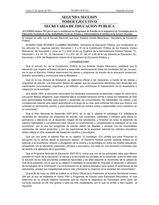 Lunes 22 de agosto de 2011

DIARIO OFICIAL

(Segunda Sección)

SEGUNDA SECCION
PODER EJECUTIVO
SECRETARIA DE EDUCACION PUBLICA
ACUERDO número 593 por el que se establecen los Programas de Estudio de la asignatura de Tecnología para la
Educación Secundaria en las modalidades General, Técnica y Telesecundaria (Continúa en la Tercera Sección)
Al margen un sello con el Escudo Nacional, que dice: Estados Unidos Mexicanos.- Secretaría de Educación
Pública.
ALONSO JOSE RICARDO LUJAMBIO IRAZABAL, Secretario de Educación Pública, con fundamento en
los artículos 3o., segundo párrafo; fracciones I, II y III de la Constitución Política de los Estados Unidos
Mexicanos; 38, fracciones I, inciso a); V y XXXI de la Ley Orgánica de la Administración Pública Federal; 7o.,
fracciones I, II y VII; 10, 12, fracciones I, V y XIV; 32, 37, 38, 47 y 48 de la Ley General de Educación; 5o.,
fracciones I y XVII, del Reglamento Interior de la Secretaría de Educación Pública, y
CONSIDERANDO
Que el artículo 3o. de la Constitución Política de los Estados Unidos Mexicanos, establece que la
educación que imparte el Estado tenderá a desarrollar armónicamente todas las facultades del ser humano,
por lo que el Ejecutivo Federal determinará los planes y programas de estudio de la educación preescolar,
primaria, secundaria y normal para toda la República;
Que en la Ley General de Educación se determina ofrecer a los mexicanos, a través de los planes y
programas de estudio, una Educación Básica de calidad, que les proporcione elementos para desarrollar sus
capacidades comunicativas, cognitivas y de reflexión, que contribuyan al mejoramiento de su desempeño e
integración en la sociedad;
Que desde 1993, la educación secundaria fue declarada componente fundamental y etapa de cierre de la
Educación Básica obligatoria, pues mediante ella la sociedad mexicana brinda a todos los habitantes de este
país oportunidades formales para adquirir y desarrollar los conocimientos, las habilidades, los valores y las
competencias básicas para seguir aprendiendo a lo largo de su vida; para enfrentar los retos que impone una
sociedad en permanente cambio, y para desempeñarse de manera activa y responsable como miembros de
su comunidad;
Que el Plan Nacional de Desarrollo 2007-2012, en su eje 3, objetivo 9, estrategia 9.3, establece la
necesidad de “Actualizar los programas de estudio, sus contenidos, materiales y métodos para elevar su
pertinencia y relevancia en el desarrollo integral de los estudiantes, y fomentar en éstos el desarrollo de
valores, habilidades y competencias para mejorar su productividad y competitividad al insertarse en la vida
económica”, por lo que los programas de estudio deben ser flexibles y acordes con las necesidades
cambiantes del sector productivo y con las expectativas de la sociedad; además los métodos educativos
deben reflejar el ritmo acelerado del desarrollo científico y tecnológico;
Que por otra parte, el referido Plan en su objetivo 12, estrategia 12.6, señala que para “Promover la
educación de la ciencia desde la educación básica”, el Gobierno Federal pondrá especial énfasis en el
estímulo a la enseñanza, difusión y divulgación de la ciencia y la tecnología en todos los niveles educativos,
empezando con la educación preescolar, primaria y secundaria, con base en una formación humanista, que
dé sentido a la aplicación de lo aprendido;
Que el Programa Sectorial de Educación 2007-2012, indica que uno de los principales retos para México
consiste en hacer de la educación, la ciencia y la tecnología los puntales de su desarrollo, pues en ellas está
la solución de los más acuciantes problemas nacionales y de ellas depende el incremento de la calidad de
vida de la población, por lo que en su objetivo 3 establece la necesidad de “Impulsar el desarrollo y utilización
de tecnologías de la información y la comunicación en el sistema educativo para apoyar el aprendizaje de los
estudiantes, ampliar sus competencias para la vida y favorecer su inserción en la sociedad del conocimiento”;
Que el 26 de mayo de 2006 se publicó en el Diario Oficial de la Federación el Acuerdo Secretarial número
384 por el que se establece el nuevo Plan y Programas de Estudio para Educación Secundaria, el cual
determina en su artículo séptimo transitorio que se incluirá la asignatura de Tecnología como parte del
currículo nacional en los tres grados y para las tres modalidades, por lo que he tenido a bien expedir el
siguiente:

 