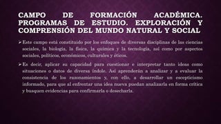 CAMPO DE FORMACIÓN ACADÉMICA.
PROGRAMAS DE ESTUDIO. EXPLORACIÓN Y
COMPRENSIÓN DEL MUNDO NATURAL Y SOCIAL
Este campo está constituido por los enfoques de diversas disciplinas de las ciencias
sociales, la biología, la física, la química y la tecnología, así como por aspectos
sociales, políticos, económicos, culturales y éticos.
Es decir, aplicar su capacidad para cuestionar e interpretar tanto ideas como
situaciones o datos de diversa índole. Así aprenderán a analizar y a evaluar la
consistencia de los razonamientos y, con ello, a desarrollar un escepticismo
informado, para que al enfrentar una idea nueva puedan analizarla en forma crítica
y busquen evidencias para confirmarla o desecharla.
 