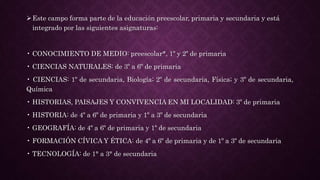 Este campo forma parte de la educación preescolar, primaria y secundaria y está
integrado por las siguientes asignaturas:
• CONOCIMIENTO DE MEDIO: preescolar*, 1º y 2º de primaria
• CIENCIAS NATURALES: de 3º a 6º de primaria
• CIENCIAS: 1º de secundaria, Biología; 2º de secundaria, Física; y 3º de secundaria,
Química
• HISTORIAS, PAISAJES Y CONVIVENCIA EN MI LOCALIDAD: 3º de primaria
• HISTORIA: de 4º a 6º de primaria y 1º a 3º de secundaria
• GEOGRAFÍA: de 4º a 6º de primaria y 1º de secundaria
• FORMACIÓN CÍVICA Y ÉTICA: de 4º a 6º de primaria y de 1º a 3º de secundaria
• TECNOLOGÍA: de 1° a 3° de secundaria
 