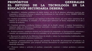 PROPÓSITOS GENERALES
EL ESTUDIO DE LA TECNOLOGÍA EN LA
EDUCACIÓN SECUNDARIA DEBERÁ:
 1. Identificar y delimitar problemas de índole técnico, con el fin de plantear soluciones creativas que
respondan a situaciones diversas y mejorar las condiciones de vida actual y futura. DIARIO OFICIAL
Viernes 8 de noviembre de 2019
 2. Analizar necesidades e intereses que impulsan el desarrollo técnico, así como tomar conciencia de su
impacto en la naturaleza, la sociedad y la cultura para intervenir de forma responsable en el uso y
creación de productos.
 3. Construir procesos y productos técnicos a partir de su diseño; conocer y emplear herramientas y
máquinas según sus funciones; transformar materiales y energía con el fin de satisfacer o mejorar los
procesos o productos ya existentes.
 4. Evaluar procesos y productos técnicos con la intención de comprender su funcionamiento, estructura y
creación, sus consecuencias de su uso en la sociedad y en la naturaleza con la finalidad de mejorarlos.
 5. Reconocer los aportes de las diferentes áreas de estudio y valorar los conocimientos tradicionales como
medios para la mejora de procesos y productos.
 6. Planear y gestionar proyectos técnicos que permitan el desarrollo del pensamiento divergente y la
integración de conocimientos, para proponer diversas alternativas en congruencia con los principios del
desarrollo sostenible.
 7. Promover valores y actitudes al analizar, comprender, construir y evaluar productos y procesos
técnicos.
 