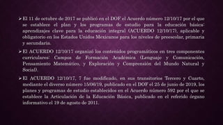 El 11 de octubre de 2017 se publicó en el DOF el Acuerdo número 12/10/17 por el que
se establece el plan y los programas de estudio para la educación básica:
aprendizajes clave para la educación integral (ACUERDO 12/10/17), aplicable y
obligatorio en los Estados Unidos Mexicanos para los niveles de preescolar, primaria
y secundaria.
El ACUERDO 12/10/17 organizó los contenidos programáticos en tres componentes
curriculares: Campos de Formación Académica (Lenguaje y Comunicación,
Pensamiento Matemático, y Exploración y Comprensión del Mundo Natural y
Social).
El ACUERDO 12/10/17, 7 fue modificado, en sus transitorios Tercero y Cuarto,
mediante el diverso número 15/06/19, publicado en el DOF el 25 de junio de 2019, los
planes y programas de estudio establecidos en el Acuerdo número 592 por el que se
establece la Articulación de la Educación Básica, publicado en el referido órgano
informativo el 19 de agosto de 2011.
 