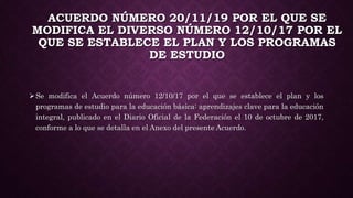 ACUERDO NÚMERO 20/11/19 POR EL QUE SE
MODIFICA EL DIVERSO NÚMERO 12/10/17 POR EL
QUE SE ESTABLECE EL PLAN Y LOS PROGRAMAS
DE ESTUDIO
Se modifica el Acuerdo número 12/10/17 por el que se establece el plan y los
programas de estudio para la educación básica: aprendizajes clave para la educación
integral, publicado en el Diario Oficial de la Federación el 10 de octubre de 2017,
conforme a lo que se detalla en el Anexo del presente Acuerdo.
 