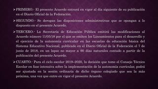 PRIMERO.- El presente Acuerdo entrará en vigor al día siguiente de su publicación
en el Diario Oficial de la Federación.
SEGUNDO.- Se derogan las disposiciones administrativas que se opongan a lo
dispuesto en el presente Acuerdo.
TERCERO.- La Secretaría de Educación Pública emitirá las modificaciones al
Acuerdo número 11/05/18 por el que se emiten los Lineamientos para el desarrollo y
el ejercicio de la autonomía curricular en las escuelas de educación básica del
Sistema Educativo Nacional, publicado en el Diario Oficial de la Federación el 7 de
junio de 2018, en un lapso no mayor a 90 días naturales contado a partir de la
publicación del presente Acuerdo.
CUARTO.- Para el ciclo escolar 2019–2020, la decisión que tome el Consejo Técnico
Escolar en fase intensiva sobre la implementación de la autonomía curricular, podrá
ser ajustada en la sesión ordinaria de dicho órgano colegiado que sea la más
próxima, una vez que entre en vigor el presente Acuerdo.
 
