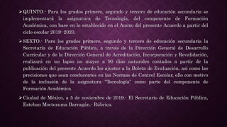 QUINTO.- Para los grados primero, segundo y tercero de educación secundaria se
implementará la asignatura de Tecnología, del componente de Formación
Académica, con base en lo establecido en el Anexo del presente Acuerdo a partir del
ciclo escolar 2019- 2020.
SEXTO.- Para los grados primero, segundo y tercero de educación secundaria la
Secretaría de Educación Pública, a través de la Dirección General de Desarrollo
Curricular y de la Dirección General de Acreditación, Incorporación y Revalidación,
realizará en un lapso no mayor a 90 días naturales contados a partir de la
publicación del presente Acuerdo los ajustes a la Boleta de Evaluación, así como las
precisiones que sean conducentes en las Normas de Control Escolar, ello con motivo
de la inclusión de la asignatura “Tecnología” como parte del componente de
Formación Académica.
Ciudad de México, a 5 de noviembre de 2019.- El Secretario de Educación Pública,
Esteban Moctezuma Barragán.- Rúbrica.
 