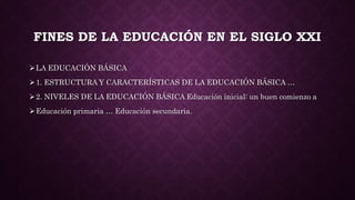 FINES DE LA EDUCACIÓN EN EL SIGLO XXI
LA EDUCACIÓN BÁSICA
1. ESTRUCTURA Y CARACTERÍSTICAS DE LA EDUCACIÓN BÁSICA …
2. NIVELES DE LA EDUCACIÓN BÁSICA Educación inicial: un buen comienzo a
Educación primaria … Educación secundaria.
 