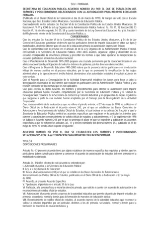 SOL1. PRIMARIA
SECRETARIA DE EDUCACION PUBLICA ACUERDO NÚMERO 254 POR EL QUE SE ESTABLECEN LOS
TRÁMITES Y PROCEDIMIENTOS RELACIONADOS CON LA AUTORIZACIÓN PARA IMPARTIR EDUCACIÓN
PRIMARIA.
(Publicado en el Diario Oficial de la Federación el día 26 de marzo de 1999). Al margen un sello con el Escudo
Nacional, que dice: Estados Unidos Mexicanos.- Secretaría de Educación Pública.
Con fundamento en los artículos 3o. fracción VI de la Constitución Política de los Estados Unidos Mexicanos; 38
fracciones I, V, VI y XXXI de la Ley Orgánica de la Administración Pública Federal; 1o., 10, 11, 12 fracción XIII, 13
fracción VI, 16 párrafo segundo, 54, 55, 58 y cuarto transitorio de la Ley General de Educación; 4o. y 5o. fracción I
del Reglamento Interior de la Secretaría de Educación Pública, y
                                                  CONSIDERANDO
Que los artículos 3o. fracción VI de la Constitución Política