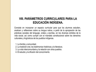 VIII. PARÁMETROS CURRICULARES PARA LA
EDUCACIÓN INDÍGENA.
Consiste en incorporar un espacio curricular para que los alumnos estudien,
analicen y reflexionen sobre su lengua nativa, a partir de la apropiación de las
prácticas sociales del lenguaje, orales y escritas, en los diversos ámbitos de la
vida social, así como cumplir con el mandato constitucional sobre los derechos
culturales y lingüísticos de los pueblos indígenas.
1. La familia y comunidad.
2. La tradición oral, los testimonios históricos y la literatura.
3. La vida intercomunitaria y la relación con otros pueblos.
4. El estudio y la difusión del conocimiento.
 