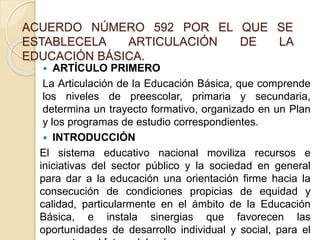 ACUERDO NÚMERO 592 POR EL QUE SE
ESTABLECELA ARTICULACIÓN DE LA
EDUCACIÓN BÁSICA.
 ARTÍCULO PRIMERO
La Articulación de la Educación Básica, que comprende
los niveles de preescolar, primaria y secundaria,
determina un trayecto formativo, organizado en un Plan
y los programas de estudio correspondientes.
 INTRODUCCIÓN
El sistema educativo nacional moviliza recursos e
iniciativas del sector público y la sociedad en general
para dar a la educación una orientación firme hacia la
consecución de condiciones propicias de equidad y
calidad, particularmente en el ámbito de la Educación
Básica, e instala sinergias que favorecen las
oportunidades de desarrollo individual y social, para el
 