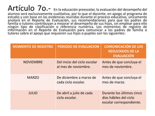 Artículo 7o.- En la educación preescolar, la evaluación del desempeño del
alumno será exclusivamente cualitativa, por lo que el docente, en apego al programa de
estudio y con base en las evidencias reunidas durante el proceso educativo, únicamente
anotará en el Reporte de Evaluación, sus recomendaciones para que los padres de
familia o tutores contribuyan a mejorar el desempeño de sus hijos, sin emplear para ello
ningún tipo de clasificación o referencia numérica. Los momentos de registro de
información en el Reporte de Evaluación para comunicar a los padres de familia o
tutores sobre el apoyo que requieren sus hijos o pupilos son los siguientes:
MOMENTO DE REGISTRO PERIODO DE EVALUACION COMUNICACIÓN DE LOS
RESULTADOS DE LA
EVALUACIÓN
NOVIEMBRE Del inicio del ciclo escolar
al mes de noviembre.
Antes de que concluya el
mes de noviembre.
MARZO De diciembre a marzo de
cada ciclo escolar.
Antes de que concluya el
mes de marzo.
JULIO De abril a julio de cada
ciclo escolar.
Durante los últimos cinco
días hábiles del ciclo
escolar correspondiente.
 