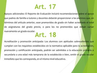 Art. 17
Apoyos adicionales: El Reporte de Evaluación incluirá recomendaciones sobre el apoyo
que padres de familia o tutores y docentes deberán proporcionar a los alumnos que, en
términos del artículo anterior, sean promovidos de grado sin haber acreditado el total
de asignaturas del grado previo, o para los no promovidos que deban cursar
nuevamente un grado escolar.
Art. 18
Acreditación y promoción anticipada: Los alumnos con aptitudes sobresalientes que
cumplan con los requisitos establecidos en la normativa aplicable para la acreditación,
promoción y certificación anticipada, podrán ser admitidos a la educación primaria o
secundaria a una edad más temprana de la establecida o bien, omitir el grado escolar
inmediato que les corresponda, en el mismo nivel educativo.
 