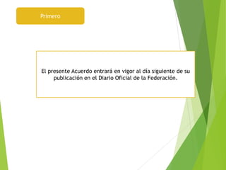 Primero
El presente Acuerdo entrará en vigor al día siguiente de su
publicación en el Diario Oficial de la Federación.
 