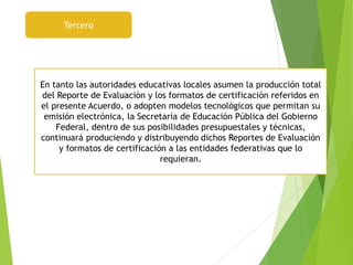 Tercero
En tanto las autoridades educativas locales asumen la producción total
del Reporte de Evaluación y los formatos de certificación referidos en
el presente Acuerdo, o adopten modelos tecnológicos que permitan su
emisión electrónica, la Secretaría de Educación Pública del Gobierno
Federal, dentro de sus posibilidades presupuestales y técnicas,
continuará produciendo y distribuyendo dichos Reportes de Evaluación
y formatos de certificación a las entidades federativas que lo
requieran.
 
