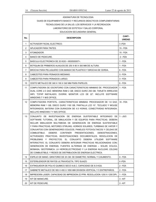 14 (Tercera Sección) DIARIO OFICIAL Lunes 22 de agosto de 2011 
ASIGNATURA DE TECNOLOGIA 
GUIAS DE EQUIPAMIENTO BASICO Y RECURSOS DIDACTICOS COMPLEMENTARIAS 
TECNOLOGIAS DE LA SALUD, LOS SERVICIOS Y LA RECREACION 
LABORATORIO DE ESTETICA Y SALUD CORPORAL 
EDUCACION SECUNDARIA GENERAL 
No. DESCRIPCION 
CANT-UNIDAD 
1 ACTIVADOR FACIAL ELECTRICO. 3 -PZA 
2 APLICADOR PARA TINTES. 15 - PZA 
3 ATOMIZADOR. 15 - PZA 
4 BANCO DE PEDICURE. 2 - PZA 
5 BASCULA ELECTRONICA DE 20 KGS = M30500007=. 1 - PZA 
6 BOTIQUIN DE PRIMEROS AUXILIOS DE 250 X 80 X 300 MM DE ALTURA. 1 - PZA 
7 BROCHA PARA PELUQUERO CON MANGO DE PLASTICO Y BROCHA DE CERDA. 6 - PZA 
8 CABEZOTES PARA PEINADOS MEDIANO. 3 - PZA 
9 CABEZOTES PARA PEINADOS LARGO. 3 - PZA 
10 CESTO METALICO DE 340 X 190 X 340 MM PARA PAPELES. 6 - PZA 
11 COMPUTADORA DE ESCRITORIO CON CARACTERISTICAS MINIMAS DE: PROCESADOR 
DUAL CORE 2.5 GHZ; MEMORIA RAM 2 GB; DISCO DURO 250 GB; TARJETA WIRELESS 
WIFI, TCP/IP INSTALADO, DVDRW; MONITOR LCD DE 22”. INCLUYE SOFTWARE 
WINDOWS 7 Y M/S OFFICE. 
1 - PZA 
12 COMPUTADORA PORTATIL. CARACTERISTICAS MINIMAS: PROCESADOR DE 1.6 GHZ, 
MEMORIA RAM 1 GB, DISCO DURO 1160 GB, PANTALLA LCD 10”, TECLADO Y MOUSE 
INTEGRADOS, BATERIA CON DURACION DE 4.5 HORAS, CONECTIVIDAD INTEGRADA. 
INCLUYE WINDOWS 7 Y M/S OFFICE. 
16 - PZA 
13 CONJUNTO DE INVESTIGACION DE ENERGIA SUSTENTABLE INTEGRADO DE 
SOFTWARE TUTORIAL, DE SIMULACION Y DE EQUIPOS PARA PRACTICAS. DEBERA 
INCLUIR SIMULADOR MULTIMEDIA DE GENERACION DE ENERGIA SUSTENTABLE 
Y PARA PRACTICAS, MOTORES STIRLING, HORNOS SOLARES, TURBINAS DE VAPOR Y 
CONJUNTOS CON GENERADORES EOLICOS, PANELES FOTOVOLTAICOS Y CELDAS DE 
COMBUSTIBLE. DEBERA CONTENER PRESENTACIONES, DEMOSTRACIONES, 
ACTIVIDADES PRACTICAS, INVESTIGACIONES DOCUMENTALES, RESOLUCION DE 
PROBLEMAS Y PROYECTOS. EL CONJUNTO DEBERA UTILIZAR SOFTWARE 
INTERACTIVO. EL CONJUNTO DEBERA INTEGRAR PRACTICAS RELACIONADAS CON: 
GENERACION DE ENERGIA; FUENTES ALTERNAS DE ENERGIA – SOLAR, EOLICA, 
BIOMASA, GEOTERMICA; LA HIDROELECTRICIDAD Y LA ENERGIA NUCLEAR; CELDAS 
DE COMBUSTIBLE; Y REDES DE DISTRIBUCION DE ENERGIA ELECTRICA. 
1 - JGO 
14 ESPEJO DE MANO, GIRATORIO DE 25 CM. DE DIAMETRO, NORMAL Y C/AUMENTO. 4 - PZA 
15 ESTERILIZADOR DE RAYOS ULTRAVIOLETA, TIPO SUAZO. 4 -PZA 
16 EXTINGUIDOR DE POLVO QUIMICO SECO A.B.C. CAPACIDAD DE 8.5 KGS. 2 - PZA 
17 GABINETE METALICO DE 900 X 450 X 1850 MM DIVISION VERTICAL Y 5 ENTREPAÑOS. 2 - PZA 
18 IMPRESORA LASER. CAPACIDAD DE IMPRESION 22 PPM. RESOLUCION 1200 X 1200 DPI. 1 - PZA 
19 KIT DE MANICURE. 3 - KIT 
20 KIT DE PEDICURE. 3 - KIT 
 
