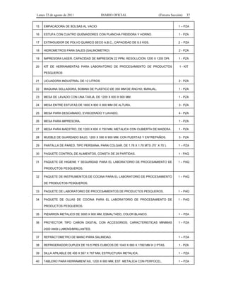 Lunes 22 de agosto de 2011 DIARIO OFICIAL (Tercera Sección) 37 
15 EMPACADORA DE BOLSAS AL VACIO 1 – PZA 
16 ESTUFA CON CUATRO QUEMADORES CON PLANCHA FREIDORA Y HORNO. 1 - PZA 
17 EXTINGUIDOR DE POLVO QUIMICO SECO A.B.C., CAPACIDAD DE 8.5 KGS. 2 – PZA 
18 HIDROMETROS PARA SALES (SALINOMETRO) 2 - PZA 
19 IMPRESORA LASER, CAPACIDAD DE IMPRESION 22 PPM, RESOLUCION 1200 X 1200 DPI. 1 - PZA 
20 KIT DE HERRAMIENTAS PARA LABORATORIO DE PROCESAMIENTO DE PRODUCTOS 
PESQUEROS 
1 - KIT 
21 LICUADORA INDUSTRIAL DE 12 LITROS 2 - PZA 
22 MAQUINA SELLADORA, BOBINA DE PLASTICO DE 350 MM DE ANCHO, MANUAL. 1 - PZA 
23 MESA DE LAVADO CON UNA TARJA, DE 1200 X 600 X 900 MM. 1 - PZA 
24 MESA ENTRE ESTUFAS DE 1800 X 800 X 900 MM DE ALTURA. 3 - PZA 
25 MESA PARA DESCAMADO, EVISCERADO Y LAVADO. 4 - PZA 
26 MESA PARA IMPRESORA. 1 - PZA 
27 MESA PARA MAESTRO, DE 1200 X 600 X 750 MM, METALICA CON CUBIERTA DE MADERA. 1 - PZA 
28 MUEBLE DE GUARDADO BAJO, 1200 X 590 X 900 MM, CON PUERTAS Y ENTREPAÑOS. 3 - PZA 
29 PANTALLA DE PARED, TIPO PERSIANA, PARA COLGAR, DE 1.78 X 1.78 MTS (70´ X 70´). 1 – PZA 
30 PAQUETE CONTROL DE ALIMENTOS, CONSTA DE 28 PARTIDAS. 1 - PAQ 
31 PAQUETE DE HIGIENE Y SEGURIDAD PARA EL LABORATORIO DE PROCESAMIENTO DE 
PRODUCTOS PESQUEROS. 
1 – PAQ 
32 PAQUETE DE INSTRUMENTOS DE COCINA PARA EL LABORATORIO DE PROCESAMIENTO 
DE PRODUCTOS PESQUEROS. 
1 – PAQ 
33 PAQUETE DE LABORATORIO DE PROCESAMIENTOS DE PRODUCTOS PESQUEROS. 1 – PAQ 
34 PAQUETE DE OLLAS DE COCINA PARA EL LABORATORIO DE PROCESAMIENTO DE 
PRODUCTOS PESQUEROS. 
1 – PAQ 
35 PIZARRON METALICO DE 3000 X 900 MM, ESMALTADO, COLOR BLANCO. 1 – PZA 
36 PROYECTOR TIPO CAÑON DIGITAL CON ACCESORIOS; CARACTERISTICAS MINIMAS 
2000 ANSI LUMENS/BRILLANTES. 
1 – PZA 
37 REFRACTOMETRO DE MANO PARA SALINIDAD. 1 – PZA 
38 REFRIGERADOR DUPLEX DE 19.5 PIES CUBICOS DE 1040 X 560 X 1760 MM H 2 PTAS. 1 - PZA 
39 SILLA APILABLE DE 495 X 567 X 767 MM, ESTRUCTURA METALICA. 1 – PZA 
40 TABLERO PARA HERRAMIENTAS, 1200 X 900 MM, EST. METALICA CON PERFOCEL. 1 – PZA 
 