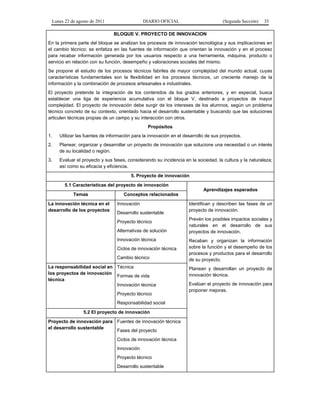 Lunes 22 de agosto de 2011 DIARIO OFICIAL (Segunda Sección) 35 
BLOQUE V. PROYECTO DE INNOVACION 
En la primera parte del bloque se analizan los procesos de innovación tecnológica y sus implicaciones en 
el cambio técnico; se enfatiza en las fuentes de información que orientan la innovación y en el proceso 
para recabar información generada por los usuarios respecto a una herramienta, máquina, producto o 
servicio en relación con su función, desempeño y valoraciones sociales del mismo. 
Se propone el estudio de los procesos técnicos fabriles de mayor complejidad del mundo actual, cuyas 
características fundamentales son la flexibilidad en los procesos técnicos, un creciente manejo de la 
información y la combinación de procesos artesanales e industriales. 
El proyecto pretende la integración de los contenidos de los grados anteriores, y en especial, busca 
establecer una liga de experiencia acumulativa con el bloque V, destinado a proyectos de mayor 
complejidad. El proyecto de innovación debe surgir de los intereses de los alumnos, según un problema 
técnico concreto de su contexto, orientado hacia el desarrollo sustentable y buscando que las soluciones 
articulen técnicas propias de un campo y su interacción con otros. 
Propósitos 
1. Utilizar las fuentes de información para la innovación en el desarrollo de sus proyectos. 
2. Planear, organizar y desarrollar un proyecto de innovación que solucione una necesidad o un interés 
de su localidad o región. 
3. Evaluar el proyecto y sus fases, considerando su incidencia en la sociedad, la cultura y la naturaleza; 
así como su eficacia y eficiencia. 
5. Proyecto de innovación 
5.1 Características del proyecto de innovación 
Aprendizajes esperados 
Temas Conceptos relacionados 
La innovación técnica en el 
desarrollo de los proyectos 
Innovación 
Desarrollo sustentable 
Proyecto técnico 
Alternativas de solución 
Innovación técnica 
Ciclos de innovación técnica 
Cambio técnico 
Identifican y describen las fases de un 
proyecto de innovación. 
Prevén los posibles impactos sociales y 
naturales en el desarrollo de sus 
proyectos de innovación. 
Recaban y organizan la información 
sobre la función y el desempeño de los 
procesos y productos para el desarrollo 
de su proyecto. 
Planean y desarrollan un proyecto de 
innovación técnica. 
Evalúan el proyecto de innovación para 
proponer mejoras. 
La responsabilidad social en 
los proyectos de innovación 
técnica 
Técnica 
Formas de vida 
Innovación técnica 
Proyecto técnico 
Responsabilidad social 
5.2 El proyecto de innovación 
Proyecto de innovación para 
el desarrollo sustentable 
Fuentes de innovación técnica 
Fases del proyecto 
Ciclos de innovación técnica 
Innovación 
Proyecto técnico 
Desarrollo sustentable 
 