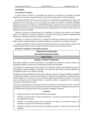Lunes 22 de agosto de 2011 DIARIO OFICIAL (Segunda Sección) 37 
CONTENIDOS 
Primer grado. Tecnología I 
En primer grado se estudia a la tecnología como campo de conocimiento, con énfasis en aquellos 
aspectos que son comunes a todas las técnicas y que permiten caracterizarla como objeto de estudio. 
Se propone identificar las formas en que el ser humano ha transferido las capacidades del cuerpo a las 
creaciones técnicas. Para ello, se pone en práctica un conjunto de acciones de carácter estratégico, 
instrumental y de control orientado a un propósito determinado. De esta manera, se analiza el concepto de 
delegación de funciones, la construcción y el uso de herramientas, máquinas e instrumentos que potencian las 
capacidades humanas, junto con las características de los materiales sobre los cuales se actúa, los tipos de 
energía y las acciones realizadas. 
También se promueve el reconocimiento de los materiales y la energía como insumos en los procesos 
técnicos y la obtención de productos. Asimismo, se pretende que los alumnos elaboren representaciones 
gráficas como medio para comunicar sus creaciones técnicas. 
Finalmente, se propone la ejecución de un proyecto de producción artesanal que permita articular y 
analizar todos los contenidos desde una perspectiva sistémica y con énfasis en los procesos productivos. 
Lo anterior, permitirá a los alumnos acercarse al análisis del sistema ser humano-producto, referido como 
el trabajo artesanal donde el usuario u operario interviene en todas las fases del proceso técnico. 
Descripción, propósitos y aprendizajes por bloque 
ASIGNATURA DE TECNOLOGIA 
EDUCACION SECUNDARIA TECNICA 
PRIMER GRADO 
BLOQUE I. TECNICA Y TECNOLOGIA 
Este bloque posibilita un primer acercamiento a la tecnología como estudio de la técnica. Desde una 
perspectiva sistémica, la técnica es la unidad básica de estudio de la tecnología. 
Se promueve el reconocimiento del ser humano como creador de técnicas, que desarrolla una serie de 
actividades de carácter estratégico, instrumental y de control, para actuar sobre el medio y satisfacer sus 
necesidades conforme a su contexto e intereses. 
También se pretende el estudio de la técnica como sistema y conjunto de acciones orientadas a satisfacer 
necesidades e intereses y se promueve el análisis de la relación de las necesidades y los intereses de los 
grupos sociales con la creación y uso de las técnicas. Desde esta perspectiva, se propone a la técnica 
como construcción social e histórica debido a la estrecha relación e incorporación de los aspectos 
culturales en las creaciones técnicas. 
Una de las características de la naturaleza humana es la creación de medios técnicos. Por ello, uno de los 
propósitos de este bloque es que los alumnos se reconozcan como seres con capacidades para intervenir 
en la elaboración de productos como forma de satisfacer necesidades e intereses. 
Propósitos 
1. Reconocer a la técnica como objeto de estudio de la tecnología. 
2. Distinguir a la técnica como un sistema constituido por un conjunto de acciones para la satisfacción 
de necesidades e intereses. 
3. Identificar a los sistemas técnicos como el conjunto que integra a las acciones humanas, los 
materiales, la energía, las herramientas y las máquinas. 
4. Demostrar la relación que existe entre las necesidades sociales y la creación de técnicas que las 
satisfacen. 
 