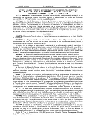 2 (Segunda Sección) DIARIO OFICIAL Lunes 22 de agosto de 2011 
ACUERDO NUMERO 593 POR EL QUE SE ESTABLECEN LOS PROGRAMAS DE ESTUDIO 
DE LA ASIGNATURA DE TECNOLOGIA PARA LA EDUCACION SECUNDARIA EN LAS 
MODALIDADES GENERAL, TECNICA Y TELESECUNDARIA 
ARTICULO PRIMERO: Se establecen los Programas de Estudio para la asignatura de Tecnología en las 
modalidades de Secundaria General, Secundaria Técnica y Telesecundaria, los cuales se encuentran 
comprendidos en el Anexo Unico del presente Acuerdo Secretarial. 
ARTICULO SEGUNDO: Se emiten los Criterios y Orientaciones para la Definición de las Guías de 
Equipamiento Básico y Recursos Didácticos Complementarios, así como las Guías de Equipamiento Básico y 
Recursos Didácticos Complementarios para la Asignatura de Tecnología en las Modalidades de Educación 
Secundaria General y Secundaria Técnica, elaborados por la Subsecretaría de Educación Básica, en 
colaboración con el Instituto Nacional de Infraestructura Física Educativa, los cuales servirán como referentes 
institucionales para la actualización y adecuación de los laboratorios de la asignatura de Tecnología, y que se 
encuentran contenidos en el Anexo Unico del presente Acuerdo. 
TRANSITORIOS 
PRIMERO.- El presente Acuerdo entrará en vigor al día siguiente de su publicación en el Diario Oficial de 
la Federación. 
SEGUNDO.- Los Programas de Estudio determinados en el Anexo Unico del presente Acuerdo, deberán 
implementarse en todas las escuelas de educación secundaria en las modalidades general, técnica y 
telesecundaria, a partir del ciclo escolar 2011-2012. 
Lo anterior, con el propósito de avanzar en la consolidación de la Reforma de la Educación Secundaria, y 
avanzar de manera gradual hasta completar este proceso en los tres grados de la educación secundaria, a 
efecto de que las entidades federativas realicen los ajustes y organicen las actividades escolares para la 
definición de las cargas horarias determinadas en el Anexo Unico del presente Acuerdo y así se garantice su 
operación normativa en todos los planteles y en todas las modalidades de educación secundaria del país. 
TERCERO.- Se derogan aquellas disposiciones administrativas que se opongan al presente Acuerdo. 
CUARTO.- Para la inclusión de los respectivos énfasis de campo tecnológico que propongan los equipos 
técnicos estatales al Catálogo Nacional de la Asignatura de Tecnología para la Educación Secundaria Técnica 
y Educación Secundaria General, se deberá atender al procedimiento establecido en el apartado de 
Orientaciones y Criterios para la Regulación de la Oferta Educativa Nacional de la asignatura de Tecnología 
en la Educación Secundaria Técnica y Educación Secundaria General descrito en el Anexo Unico del presente 
Acuerdo. 
La Secretaría de Educación Pública, a través de la Dirección General de Desarrollo Curricular, será la 
responsable de emitir los dictámenes para su implementación en las secundarias generales y técnicas. 
Asimismo, definirá los periodos para llevar a cabo este proceso e informará los resultados a las autoridades 
educativas estatales. 
QUINTO.- Los docentes que impartan actividades tecnológicas y especialidades tecnológicas de los 
Programas de Estudio anteriores a esta publicación, equivalentes a énfasis de campo que no se encuentren 
definidos en el Catálogo Nacional de la Asignatura de Tecnología para la Educación Secundaria Técnica y 
Educación Secundaria General, deberán incorporarse a los procesos de actualización y capacitación docente, 
con el propósito de lograr la mejora continua de su desempeño docente en los énfasis de campo descritos en 
el Anexo Unico del presente Acuerdo. Para este fin, la Secretaría de Educación Pública, en coordinación con 
las autoridades educativas locales correspondientes, establecerá estrategias y procedimientos conducentes 
con el propósito de no afectar el desarrollo profesional y laboral de los docentes implicados en este proceso. 
SEXTO.- Los temas para el desarrollo de los proyectos tecnológicos comunitarios de la modalidad de 
Telesecundaria serán definidos en el instrumento jurídico que celebren la Subsecretaría de Educación Básica 
y las entidades federativas. Para este fin, la citada Subsecretaría realizará la convocatoria correspondiente y 
establecerá los lineamientos respectivos, a fin de conformar la oferta educativa estatal en esta modalidad. 
SEPTIMO.- Como resultado de la revisión para la actualización y adecuación de los laboratorios de la 
asignatura de Tecnología, la Subsecretaría de Educación Básica, en coordinación con el Instituto Nacional de 
la Infraestructura Física Educativa publicarán durante el ciclo escolar 2011-2012, las Guías de Equipamiento 
Básico y Recursos Didácticos Complementarios correspondientes a la modalidad de Telesecundaria. Estas 
Guías serán el referente institucional para disponer de apoyos para la docencia de esta asignatura. 
OCTAVO.- El proceso de actualización y adecuación de los laboratorios de tecnología en las escuelas 
secundarias generales, técnicas y telesecundarias, se realizará de manera gradual, considerando los 
acuerdos que para tal fin establezcan la Secretaría de Educación Pública, el Sindicato Nacional de 
Trabajadores de la Educación y las entidades federativas, en sus respectivos ámbitos de competencia. 
México D. F., a 15 de agosto de 2011.- El Secretario de Educación Pública, Alonso José Ricardo 
Lujambio Irazábal.- Rúbrica. 
 