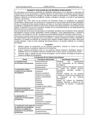 Lunes 22 de agosto de 2011 DIARIO OFICIAL (Segunda Sección) 51 
BLOQUE IV. EVALUACION DE LOS SISTEMAS TECNOLOGICOS 
En este bloque se promueve el desarrollo de habilidades relacionadas con la valoración y capacidad de 
intervención en el uso de productos y sistemas técnicos. De esta manera, se pretende que los alumnos 
puedan evaluar los beneficios y los riesgos, y así definir en todas sus dimensiones, su factibilidad, utilidad, 
eficacia y eficiencia, en términos energéticos, sociales, culturales y naturales, y no sólo en sus aspectos 
técnicos o económicos. 
Se pretende que como parte de los procesos de innovación técnica se consideren los aspectos 
contextuales y técnicos para una producción en congruencia con los principios del desarrollo sustentable. 
Si bien, el desarrollo técnico puede orientarse con base en el principio precautorio, se sugiere plantear 
actividades y estrategias de evaluación, tanto de los procesos como de los productos, de tal manera que el 
diseño, la operación y el uso de un producto cumplan con la normatividad tanto en sus especificaciones 
técnicas como en su relación con el entorno. 
Para el desarrollo de los temas de este bloque, es importante considerar que la evaluación de los sistemas 
tecnológicos incorpora normas ambientales, criterios ecológicos y otras reglamentaciones, y emplea la 
simulación y la modelación. Por ello, se sugiere que las actividades escolares consideren estos recursos. 
Para prever el impacto social de los sistemas tecnológicos es conveniente un acercamiento a los estudios 
de costo-beneficio, tanto de procesos como de productos, y evaluar el balance de energía, materiales y 
desechos y el empleo de sistemas de monitoreo para registrar aquellas señales que serán útiles para 
corregir impactos; o bien el costo ambiental del proceso técnico y el beneficio obtenido en el sistema 
tecnológico. 
Propósitos 
1. Elaborar planes de intervención en los procesos productivos, tomando en cuenta los costos 
socioeconómicos y naturales en relación con los beneficios. 
2. Evaluar sistemas tecnológicos tanto en sus aspectos internos (eficiencia, factibilidad, eficacia y 
fiabilidad) como en sus aspectos externos (contexto social, cultural, natural, consecuencias y fines). 
3. Intervenir, dirigir o redirigir los usos de las tecnologías y de los sistemas tecnológicos tomando en 
cuenta el resultado de la evaluación. 
4. Evaluación de los sistemas tecnológicos 
Temas Conceptos relacionados Aprendizajes esperados 
La equidad social 
en el acceso a las técnicas 
Procesos técnicos 
Evaluación de los 
procesos técnicos 
Equidad social 
Identifican las características 
y los componentes de los sistemas 
tecnológicos. 
Evalúan sistemas tecnológicos, tomando 
en cuenta los factores técnicos, 
económicos, culturales, sociales y 
naturales. 
Plantean mejoras en los procesos 
y productos a partir de los resultados de 
la evaluación de los sistemas 
tecnológicos. 
Utilizan los criterios de factibilidad, 
fiabilidad, eficiencia y eficacia en sus 
propuestas de solución a problemas 
técnicos. 
La evaluación interna 
y externa de los sistemas 
tecnológicos 
Procesos técnicos 
Evaluación 
Monitoreo ambiental 
Sistemas tecnológicos 
Análisis costo-beneficio 
Eficacia 
Eficiencia 
Fiabilidad 
Factibilidad 
Contexto social y natural 
El control social de los 
sistemas tecnológicos para 
el bien común 
Control social 
Intervención 
Evaluación 
Participación ciudadana 
La planeación y la 
evaluación en los procesos 
productivos 
Planeación 
Intervención 
Evaluación 
Participación ciudadana 
Procesos productivos 
La evaluación como parte de 
la resolución de problemas 
técnicos y el trabajo por 
proyectos en los procesos 
productivos 
Evaluación 
Gestión 
Resolución de problemas 
Proyecto técnico 
Procesos productivos 
 
