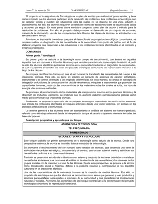 Lunes 22 de agosto de 2011 DIARIO OFICIAL (Segunda Sección) 55 
El proyecto en la asignatura de Tecnología es un plan de acción que realizará el grupo escolar, y tiene 
como propósito que los alumnos participen en la resolución de problemas. Los problemas en tecnología son 
de carácter técnico y pueden ser situaciones para las cuales no se dispone de una única solución o 
procedimiento. Por ello, los alumnos requieren de reflexión y toma de decisiones sobre la secuencia de pasos 
y acciones por seguir. En este punto cobra sentido el proyecto como plan de acción y método para la 
resolución de problemas. Por ello, el proyecto debe promover el desarrollo de un conjunto de acciones, 
manejo de la información, uso de los componentes de la técnica, las clases de técnicas, su articulación y su 
secuencia en el tiempo. 
Asimismo, es importante considerar que para el desarrollo de los proyectos tecnológicos comunitarios, se 
requiere realizar un diagnóstico de las necesidades de la comunidad como punto de partida, con el fin de 
elaborar proyectos que respondan a las situaciones o los problemas técnicos identificados en el contexto y 
evitar su prescripción. 
CONTENIDOS 
Primer grado. Tecnología I 
En primer grado se estudia a la tecnología como campo de conocimiento, con énfasis en aquellos 
aspectos que son comunes a todas las técnicas y que permiten caracterizarla como objeto de estudio. A partir 
de ello, los alumnos identifican problemas técnicos en su comunidad mediante un diagnóstico de necesidades, 
el cual les permitirá desarrollar las fases del proyecto tecnológico comunitario de reproducción artesanal a lo 
largo de los bloques. 
Se propone identificar las formas en que el ser humano ha transferido las capacidades del cuerpo a las 
creaciones técnicas. Para ello, se pone en práctica un conjunto de acciones de carácter estratégico, 
instrumental y de control, orientado a un propósito determinado. De esta manera, se analiza el concepto de 
delegación de funciones, la construcción y el uso de herramientas, máquinas e instrumentos que potencian las 
capacidades humanas, junto con las características de los materiales sobre los cuales se actúa, los tipos de 
energía y las acciones realizadas. 
Se promueve el reconocimiento de los materiales y la energía como insumos en los procesos técnicos y la 
obtención de productos. Asimismo, se pretende que los alumnos elaboren representaciones gráficas como 
medio para comunicar sus creaciones técnicas. 
Finalmente, se propone la ejecución de un proyecto tecnológico comunitario de reproducción artesanal, 
que articule los contenidos abordados en bloques anteriores desde una visión sistémica, con énfasis en los 
procesos artesanales de la comunidad. 
Lo anterior permitirá a los alumnos tener un acercamiento al análisis del sistema ser humano-producto, 
referido como el trabajo artesanal desde la interpretación de que el usuario u operario interviene en todas las 
fases del proceso. 
Descripción, propósitos y aprendizajes por bloque 
ASIGNATURA DE TECNOLOGIA 
TELESECUNDARIA 
PRIMER GRADO 
BLOQUE I. TECNICA Y TECNOLOGIA 
Este bloque posibilita un primer acercamiento de la tecnología como estudio de la técnica. Desde una 
perspectiva sistémica, la técnica es la unidad básica de estudio de la tecnología. 
Se promueve el reconocimiento del ser humano como creador de técnicas, que desarrolla una serie de 
actividades de carácter estratégico, instrumental y de control, para actuar sobre el medio y satisfacer sus 
necesidades conforme a su contexto e intereses. 
También se pretende el estudio de la técnica como sistema y conjunto de acciones orientadas a satisfacer 
necesidades e intereses y se promueve el análisis de la relación de las necesidades y los intereses de los 
grupos sociales con la creación y el uso de las técnicas. Desde esta perspectiva, se propone a la técnica 
como construcción social e histórica, debido a la estrecha relación e incorporación de los aspectos 
culturales en las creaciones técnicas. 
Una de las características de la naturaleza humana es la creación de medios técnicos. Por ello, un 
propósito de este bloque es que los alumnos se reconozcan como seres que generan y usan productos y 
servicios para satisfacer necesidades e intereses de su comunidad y que consideran las implicaciones 
naturales y sociales. Asimismo, los contenidos de este bloque contribuyen a la conformación del proyecto 
tecnológico comunitario de reproducción artesanal. 
 