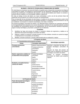 Lunes 22 de agosto de 2011 DIARIO OFICIAL (Segunda Sección) 65 
BLOQUE V. PROYECTO TECNOLOGICO COMUNITARIO DE DISEÑO 
En este bloque se incorporan los temas del diseño y la gestión para el desarrollo de proyectos tecnológicos 
comunitarios de diseño. Se pretende el reconocimiento de los elementos contextuales de la comunidad, 
mismos que contribuyen a la definición del proyecto y de las oportunidades para mejorar un proceso o 
producto técnico respecto a su funcionalidad, estética y ergonomía. 
En éste se trabaja el tema del diseño con mayor profundidad y como una de las primeras fases del 
desarrollo de los proyectos con la idea de conocer sus características. 
Para el desarrollo de las actividades de este bloque, el análisis de los procesos productivos puede verse 
limitado por la falta de infraestructura en los planteles escolares; no obstante, podrá promoverse el uso de 
la modelación, la simulación, la creación de prototipos y las visitas a industrias. 
El proyecto tecnológico comunitario de diseño y sus diferentes fases constituyen los contenidos del bloque 
con la especificidad de la situación en la cual se intervendrá o cambiará. En su desarrollo deberán ponerse 
de manifiesto los conocimientos técnicos y la resignificación de los conocimientos científicos requeridos, 
según el campo tecnológico y el proceso o producto que se elaborará. 
Propósitos 
1. Identificar las fases del proceso de diseño e incorporar criterios de ergonomía y estética en el 
desarrollo del proyecto tecnológico comunitario de diseño. 
2. Elaborar y mejorar un producto o proceso cercano a su vida cotidiana, tomando en cuenta los riesgos 
e implicaciones en la sociedad y la naturaleza. 
3. Modelar y simular el producto o proceso seleccionado para su evaluación y mejora. 
5. Proyecto de diseño 
5.1 Características del proyecto de diseño 
Aprendizajes esperados 
Temas Conceptos relacionados 
Procesos productivos 
comunitarios 
Sistema máquina-producto 
Procesos productivos 
comunitarios 
Planeación 
Gestión 
Identifican y describen las fases de un 
proyecto tecnológico comunitario de 
diseño. 
Ejecutan las fases del proceso de 
diseño para la realización del proyecto 
tecnológico comunitario de diseño. 
Evalúan el proyecto tecnológico 
comunitario de diseño para proponer 
mejoras. 
Diseño, ergonomía y estética en 
el desarrollo de los proyectos 
Proyecto tecnológico 
comunitario 
Diseño 
Ergonomía 
Estética 
El diseño y el cambio técnico: 
criterios de diseño 
Diseño 
Cambio técnico 
Toma de decisiones 
Necesidades e intereses 
Función técnica 
Estética 
Ergonomía 
Aceptación social 
y cultural 
5.2 Proyecto de diseño 
Fases del proyecto tecnológico 
comunitario de diseño 
Diseño 
Procesos productivos 
Proyecto tecnológico 
comunitario 
Fases del proyecto 
Modelación 
Simulación 
Prototipo 
 