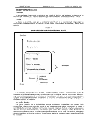 72 (Segunda Sección) DIARIO OFICIAL Lunes 22 de agosto de 2011 
CONCEPTOS RELACIONADOS 
Tecnología 
La tecnología es el campo de conocimiento que estudia la técnica, sus funciones, los insumos y los 
medios que la conforman, sus procesos de cambio y su interacción con el contexto sociocultural y natural. 
Técnica 
La técnica es la actividad social que se centra en el saber hacer. Es un sistema simple integrado por un 
conjunto de acciones ejercidas por el operador o usuario para la transformación de materiales y energía en un 
producto. 
Cuadro 1 
Niveles de integración y complejidad de las técnicas 
Los conceptos mencionados en el Cuadro 1 permiten sintetizar, analizar y comprender los niveles de 
integración y complejidad de las técnicas. Su estructuración se propone de lo simple a lo complejo. Asimismo, 
es preciso señalar que de acuerdo con el esquema, el estudio de la asignatura se centra en los conceptos que 
agrupa la llave de abajo hacia arriba, considerando los conceptos básicos de menor a mayor complejidad. La 
lectura del esquema da cuenta de: 
Los gestos técnicos 
Los gestos técnicos son la manifestación técnica instrumental y observable más simple. Estos 
corresponden a las acciones corporales (el uso de sus partes y sentidos) del ser humano para el manejo y 
control de las herramientas, artefactos, instrumentos, manuales, máquinas, etcétera, e implican, a su vez, que 
el sujeto despliega diversos saberes y conocimientos para ejercer dicho manejo y control. Apropiarse del 
gesto técnico no es sólo conocer cómo se manejan las herramientas, supone tomar conciencia de esos gestos 
técnicos. Los gestos técnicos se configuran como el primer paso en el proceso de mejora o transformación de 
los artefactos. 
 