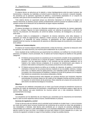 74 (Segunda Sección) DIARIO OFICIAL Lunes 22 de agosto de 2011 
Sistema técnico 
El sistema técnico se estructura por la relación y mutua interdependencia entre los seres humanos, las 
herramientas o máquinas, los materiales y el entorno para la obtención de un producto o situación deseada. 
Se caracteriza por la operación organizada de saberes y conocimientos expresados en un conjunto de 
acciones, tanto para la toma de decisiones como para su ejecución y regulación. 
Todo sistema técnico es organizado porque sus elementos interactúan en el tiempo y el espacio de 
manera intencional; es dinámico porque cambia constantemente conforme avanzan los saberes sociales, y es 
sinérgico porque de la interacción de sus elementos se logran mejores resultados. 
Sistema tecnológico 
El sistema tecnológico se compone por diferentes subsistemas que interactúan de manera organizada, 
dinámica y sinérgica. Algunos de estos subsistemas pueden ser sistemas de generación y extracción de 
insumos, de producción, de intercambio, de control de calidad, normativos, de investigación y de consumo, 
entre otros. 
El sistema implica la complejización e integración de diversos elementos; entre ellos destacan: la 
operación por medio de organizaciones, objetivos o metas comunes, el trabajo de un grupo social para la 
investigación y el desarrollo de nuevos productos, la participación de otras organizaciones para el 
abastecimiento de insumos, la colaboración de operarios en diferentes etapas de la producción y la evaluación 
de la calidad. 
Sistema ser humano-máquina 
El sistema ser humano-máquina define prácticamente a todas las técnicas y describe la interacción entre 
los operarios, los medios técnicos y los insumos para la elaboración de un producto. 
Como resultado de las modificaciones que experimentan los artefactos, se modifican los vínculos entre las 
personas y el material o insumo procesado. Así, el sistema ser humano-máquina se clasifica en tres grandes 
categorías: 
a) El Sistema persona-producto se caracteriza por el conocimiento completo de las propiedades de 
los materiales, el dominio de un conjunto de gestos y saberes técnicos para la obtención de un 
producto y por las relaciones directas o muy cercanas que las personas establecen con el 
material y los medios técnicos empleados en el proceso de transformación para obtener el 
producto. Este sistema corresponde a los procesos productivos de corte artesanal. 
b) El Sistema persona-máquina se define por el empleo de máquinas, de gestos y conocimientos 
orientados a intervenir en los procesos técnicos mediante el uso de pedales, botones y manijas, 
entre otros. La relación entre los gestos técnicos y los materiales puede ser directa o indirecta. 
Los gestos y los conocimientos se simplifican y destaca el vínculo de la persona con la máquina. 
Este sistema es característico de procesos artesanales y fabriles. 
c) El Sistema máquina-producto está integrado por procesos técnicos que incorporan máquinas 
automatizadas de diversas clases (en las cuales se han delegado diversas acciones humanas y 
no requieren el control directo de las personas). Estos sistemas son propios de la producción en 
serie dentro de sistemas tecnológicos innovadores. 
Máquinas 
Las máquinas son artefactos compuestos por un motor cuya función principal es transformar insumos en 
productos por medio de mecanismos de transmisión o transformación de movimiento sujetos a algún tipo de 
control. Cabe destacar que para transformar los insumos activan uno o más actuadores mediante el 
aprovechamiento de energía. 
Actuadores 
Los actuadores son los elementos de una máquina que, accionados por los mecanismos de transmisión, 
llevan a cabo la acción específica sobre el insumo, transformándolo en producto. 
Acciones de regulación y control 
Si bien la técnica pude ser definida como la actividad social centrada en el saber hacer, o como el proceso 
por medio del cual los seres humanos transforman las condiciones de su entorno en otras más apropiadas a 
sus necesidades e intereses, toda técnica está constituida por un conjunto de acciones estratégicas e 
instrumentales que se llevan a cabo deliberadamente y con propósitos establecidos. Una función de control se 
ejecuta cuando se traza una línea o se emplea una guía para obtener la forma deseada de un corte. Las 
acciones de regulación consisten en seguir la línea trazada y corregir los posibles desvíos. 
 