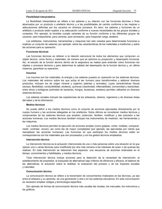 Lunes 22 de agosto de 2011 DIARIO OFICIAL (Segunda Sección) 75 
Flexibilidad interpretativa 
La flexibilidad interpretativa se refiere a los saberes y su relación con las funciones técnicas o fines 
alcanzados por un producto o artefacto técnico y a las posibilidades de cambio conforme a las mejoras o 
adecuaciones definidas por los usuarios en diversos procesos. Es decir, los saberes y funciones de un 
artefacto o producto están sujetos a su adecuación conforme a nuevas necesidades de los grupos sociales y 
contextos. Por ejemplo, la bicicleta cumple variantes de su función conforme a los diferentes grupos de 
usuarios: para trasportarse, para carreras, para recreación, para trasportar carga, etcétera. 
Los artefactos, instrumentos, herramientas y máquinas han sido creados para determinadas funciones e 
implican un conjunto de saberes; por ejemplo, sobre las características de los materiales a trasformar y sobre 
las acciones para su operación. 
Funciones técnicas 
Las funciones técnicas se refieren a la relación estructural de todos los elementos que componen un 
objeto técnico, como forma y materiales, de manera que se optimice su proyección y desempeño funcional. 
Así, el estudio de la función técnica dentro de la asignatura se realiza para entender cómo funcionan los 
objetos o procesos técnicos y para determinar la calidad del desempeño de la función técnica y, en última 
instancia, garantizar su operación. 
Insumos 
Los insumos son los materiales, la energía y los saberes puestos en operación en los sistemas técnicos. 
Los materiales del entorno sobre los que actúa el ser humano para transformarlos y elaborar diversos 
productos, incluyen los de origen mineral y orgánico (plantas y animales), cuyas características físicas 
(dureza, flexibilidad, conductibilidad, etcétera), químicas (reactividad, inflamabilidad, corrosividad y reactividad, 
entre otros) y biológicas (actividad de bacterias, hongos, levaduras, etcétera) permiten utilizarlos en diversos 
sistemas técnicos. 
Los saberes sociales incluyen las experiencias de los artesanos, obreros, ingenieros y de diversas áreas 
del saber y de la información. 
Medios técnicos 
Se puede definir a los medios técnicos como el conjunto de acciones ejecutadas directamente por el 
cuerpo humano y las acciones delegadas en los artefactos. Estos últimos se consideran medios técnicos y 
componentes de los sistemas técnicos que amplían, potencian, facilitan, modifican y dan precisión a las 
acciones humanas. Los medios técnicos también incluyen los instrumentos de medición, las herramientas y 
las máquinas. 
Los medios técnicos permiten la ejecución de acciones simples (como golpear, cortar, moldear, comparar, 
medir, controlar, mover), así como las de mayor complejidad (por ejemplo, las ejecutadas por robots que 
reemplazan las acciones humanas). Las funciones en que participan los medios técnicos están en 
correspondencia con los materiales que son procesados y con los gestos técnicos empleados. 
Intervención técnica 
La intervención técnica es la actuación intencionada de una o más personas sobre una situación en la que 
operan una o varias técnicas para modificarla por otra más cercana a los intereses de quien o de quienes las 
realizan. En toda intervención se relacionan tres aspectos: una secuencia de acciones ordenadas en el 
tiempo, conocimientos y habilidades, y medios técnicos. 
Toda intervención técnica incluye acciones para la detección de la necesidad de intervención, el 
establecimiento de propósitos, la búsqueda de alternativas bajo criterios de eficiencia y eficacia, el balance de 
las alternativas, la actuación sobre la realidad, la evaluación del proceso y de los impactos sociales 
y naturales. 
Comunicación técnica 
La comunicación técnica se refiere a la transmisión de conocimientos implicados en las técnicas, ya sea 
entre el artesano y su aprendiz, de una generación a otra o en los sistemas educativos. En esta comunicación 
es necesario emplear códigos y terminología específica. 
Son ejemplo de formas de comunicación técnica más usuales las recetas, los manuales, los instructivos y 
los gráficos. 
 